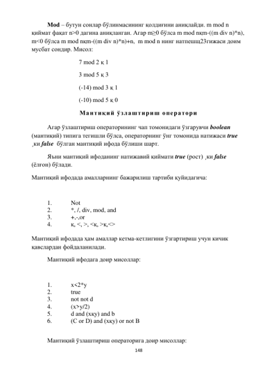 
148 
 
Мod – бутун сонлар бўлинмасининг қолдиғини аниқлайди. m mod n 
қиймат фақат n>0 дагина аниқланган. Агар m≥0 бўлса m mod nқm-((m div n)*n), 
m<0 бўлса m mod nқm-((m div n)*n)+n,  m mod n нинг натпешщ23гижаси доим 
мусбат сондир. Мисол: 
7 mod 2 қ 1 
3 mod 5 қ 3 
(-14) mod 3 қ 1 
(-10) mod 5 қ 0  
Мантиқий ўзлаштириш оператори 
Агар ўзлаштириш операторининг чап томонидаги ўзгарувчи boolean 
(мантиқий) типига тегишли бўлса, операторнинг ўнг томонида натижаси true 
¸ки false  бўлган мантиқий ифода бўлиши шарт. 
Яъни мантиқий ифоданинг натижавий қиймати true (рост) ¸ки false 
(ёлғон) бўлади. 
Мантиқий ифодада амалларнинг бажарилиш тартиби қуйидагича: 
 
1. 
Not 
2. 
*, /, div, mod, and 
3. 
+,-,or 
4. 
қ, <, >, <қ, >қ,<> 
 
Мантиқий ифодада ҳам амаллар кетма-кетлигини ўзгартириш учун кичик 
қавслардан фойдаланилади. 
Мантиқий ифодага доир мисоллар: 
 
1. 
x<2*y 
2. 
true 
3. 
not not d 
4. 
(x>y/2) 
5. 
d and (xқy) and b 
6. 
(C or D) and (xқy) or not B 
 
Мантиқий ўзлаштириш операторига доир мисоллар: 
