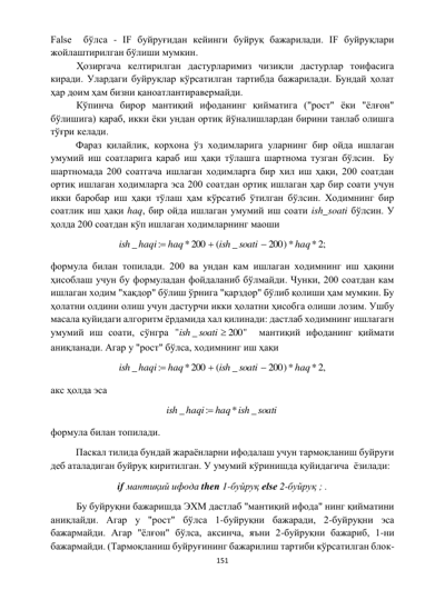  
151 
 
False  бўлса - IF буйруғидан кейинги буйруқ бажарилади. IF буйруқлари 
жойлаштирилган бўлиши мумкин. 
 
Ҳозиргача келтирилган дастурларимиз чизиқли дастурлар тоифасига 
киради. Улардаги буйруқлар кўрсатилган тартибда бажарилади. Бундай ҳолат 
ҳар доим ҳам бизни қаноатлантиравермайди.  
 
Кўпинча бирор мантиқий ифоданинг қийматига ("рост" ёки "ёлғон" 
бўлишига) қараб, икки ёки ундан ортиқ йўналишлардан бирини танлаб олишга 
тўғри келади.  
Фараз қилайлик, корхона ўз ходимларига уларнинг бир ойда ишлаган 
умумий иш соатларига қараб иш ҳақи тўлашга шартнома тузган бўлсин.  Бу 
шартномада 200 соатгача ишлаган ходимларга бир хил иш ҳақи, 200 соатдан 
ортиқ ишлаган ходимларга эса 200 соатдан ортиқ ишлаган ҳар бир соати учун 
икки баробар иш ҳақи тўлаш ҳам кўрсатиб ўтилган бўлсин. Ходимнинг бир 
соатлик иш ҳақи haq, бир ойда ишлаган умумий иш соати ish_soati бўлсин. У 
ҳолда 200 соатдан кўп ишлаган ходимларнинг маоши 
* ;2
200)*
_
(
*200
:
_
haq
soati
ish
haq
haqi
ish



  
формула билан топилади. 200 ва ундан кам ишлаган ходимнинг иш ҳақини 
ҳисоблаш учун бу формуладан фойдаланиб бўлмайди. Чунки, 200 соатдан кам 
ишлаган ходим "хақдор" бўлиш ўрнига "қарздор" бўлиб қолиши ҳам мумкин. Бу 
ҳолатни олдини олиш учун дастурчи икки ҳолатни ҳисобга олиши лозим. Ушбу 
масала қуйидаги алгоритм ёрдамида хал қилинади: дастлаб ходимнинг ишлагагн 
умумий иш соати, сўнгра 
200"
_
"
soati 
ish
  мантиқий ифоданинг қиймати 
аниқланади. Агар у "рост" бўлса, ходимнинг иш ҳақи  
* ,2
200)*
_
(
*200
:
_
haq
soati
ish
haq
haqi
ish



  
акс ҳолда эса  
soati
haq ish
haqi
ish
_
*
:
_

 
формула билан топилади.  
Паскал тилида бундай жараёнларни ифодалаш учун тармоқланиш буйруғи 
деб аталадиган буйруқ киритилган. У умумий кўринишда қуйидагича  ёзилади: 
if мантиқий ифода then 1-буйруқ elsе 2-буйруқ ; . 
 
Бу буйруқни бажаришда ЭХМ дастлаб "мантиқий ифода" нинг қийматини 
аниқлайди. Агар у "рост" бўлса 1-буйруқни бажаради, 2-буйруқни эса 
бажармайди. Агар "ёлғон" бўлса, аксинча, яъни 2-буйруқни бажариб, 1-ни 
бажармайди. (Тармоқланиш буйруғининг бажарилиш тартиби кўрсатилган блок-
