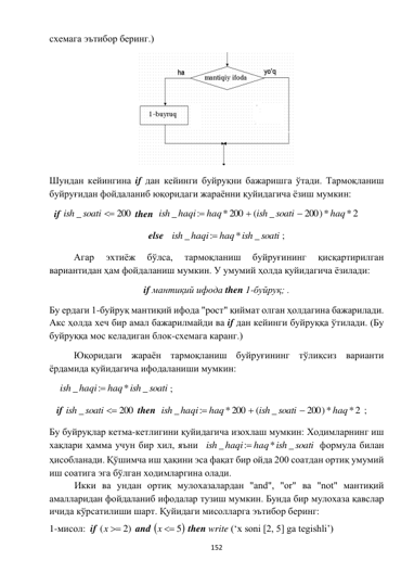  
152 
 
схемага эътибор беринг.)  
 
Шундан кейингина if дан кейинги буйруқни бажаришга ўтади. Тармоқланиш 
буйруғидан фойдаланиб юқоридаги жараённи қуйидагича ёзиш мумкин: 
  if 
200
_
soati 
ish
 then  
*2
200)*
_
(
*200
:
_
haq
soati
ish
haq
haqi
ish



 
else   
soati
haq ish
haqi
ish
_
*
:
_

;  
Агар 
эхтиёж 
бўлса, 
тармоқланиш 
буйруғининг 
қисқартирилган 
вариантидан ҳам фойдаланиш мумкин. У умумий ҳолда қуйидагича ёзилади: 
if мантиқий ифода then 1-буйруқ; . 
Бу ердаги 1-буйруқ мантиқий ифода "рост" қиймат олган ҳолдагина бажарилади. 
Акс ҳолда хеч бир амал бажарилмайди ва if дан кейинги буйруққа ўтилади. (Бу 
буйруққа мос келадиган блок-схемага каранг.) 
Юқоридаги жараён тармоқланиш буйруғининг тўлиқсиз варианти 
ёрдамида қуйидагича ифодаланиши мумкин:   
    
soati
haq ish
haqi
ish
_
*
:
_

; 
   if 
200
_
soati 
ish
 then  
*2
200)*
_
(
*200
:
_
haq
soati
ish
haq
haqi
ish



 ; 
Бу буйруқлар кетма-кетлигини қуйидагича изохлаш мумкин: Ходимларнинг иш 
хақлари ҳамма учун бир хил, яъни  
soati
haq ish
haqi
ish
_
*
:
_

 формула билан 
ҳисобланади. Қўшимча иш ҳақини эса фақат бир ойда 200 соатдан ортиқ умумий 
иш соатига эга бўлган ходимларгина олади.  
 
Икки ва ундан ортиқ мулохазалардан "аnd", "оr" ва "nоt" мантиқий 
амалларидан фойдаланиб ифодалар тузиш мумкин. Бунда бир мулохаза қавслар 
ичида кўрсатилиши шарт. Қуйидаги мисолларга эътибор беринг:  
1-мисол:  if 
(  2)
x
 and 
x  5
 then write (‘x soni [2, 5] ga tegishli’) 
