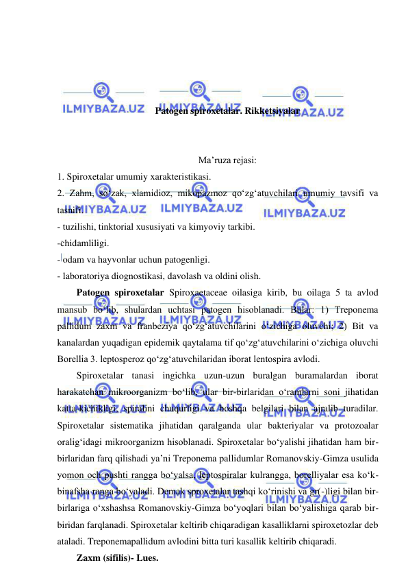  
 
 
 
 
 
Patogen spiroxetalar. Rikketsiyalar 
 
 
Ma’ruza rejasi: 
1. Spiroxetalar umumiy xarakteristikasi.  
2. Zahm, so‘zak, xlamidioz, mikopazmoz qo‘zg‘atuvchilari umumiy tavsifi va 
tasnifi.  
- tuzilishi, tinktorial xususiyati va kimyoviy tarkibi. 
-chidamliligi. 
- odam va hayvonlar uchun patogenligi. 
- laboratoriya diognostikasi, davolash va oldini olish. 
Patogen spiroxetalar Spiroxaetaceae oilasiga kirib, bu oilaga 5 ta avlod 
mansub bo‘lib, shulardan uchtasi patogen hisoblanadi. Bular: 1) Treponema 
pallidum zaxm va franbeziya qo‘zg‘atuvchilarini o‘zichiga oluvchi; 2) Bit va 
kanalardan yuqadigan epidemik qaytalama tif qo‘zg‘atuvchilarini o‘zichiga oluvchi 
Borellia 3. leptosperoz qo‘zg‘atuvchilaridan iborat lentospira avlodi.  
Spiroxetalar tanasi ingichka uzun-uzun buralgan buramalardan iborat 
harakatchan mikroorganizm bo‘lib, ular bir-birlaridan o‘ramlarni soni jihatidan 
katta-kichikligi, spiralini chuqurligi va boshqa belgilari bilan ajralib turadilar. 
Spiroxetalar sistematika jihatidan qaralganda ular bakteriyalar va protozoalar 
oralig‘idagi mikroorganizm hisoblanadi. Spiroxetalar bo‘yalishi jihatidan ham bir-
birlaridan farq qilishadi ya’ni Treponema pallidumlar Romanovskiy-Gimza usulida 
yomon och pushti rangga bo‘yalsa, leptospiralar kulrangga, borelliyalar esa ko‘k-
binafsha ranga bo‘yaladi. Demak sproxetalar tashqi ko‘rinishi va gr(-)ligi bilan bir-
birlariga o‘xshashsa Romanovskiy-Gimza bo‘yoqlari bilan bo‘yalishiga qarab bir-
biridan farqlanadi. Spiroxetalar keltirib chiqaradigan kasalliklarni spiroxetozlar deb 
ataladi. Treponemapallidum avlodini bitta turi kasallik keltirib chiqaradi.  
Zaxm (sifilis)- Lues.  
