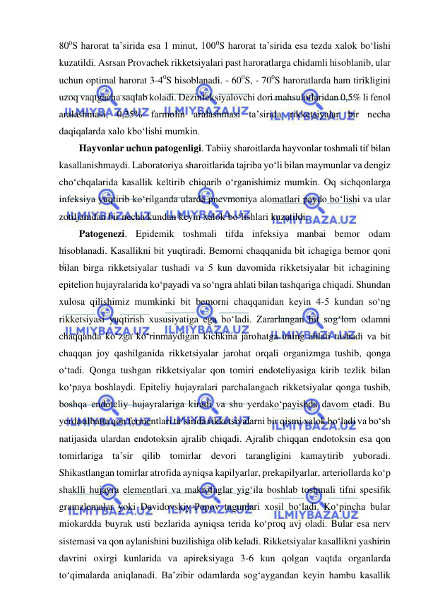  
 
800S harorat ta’sirida esa 1 minut, 1000S harorat ta’sirida esa tezda xalok bo‘lishi 
kuzatildi. Asrsan Provachek rikketsiyalari past haroratlarga chidamli hisoblanib, ular 
uchun optimal harorat 3-40S hisoblanadi. - 600S, - 700S haroratlarda ham tirikligini 
uzoq vaqtgacha saqlab koladi. Dezinfeksiyalovchi dori mahsulotlaridan 0,5% li fenol 
aralashmasi, 0,25% farmolin aralashmasi ta’sirida rikketsiyalar bir necha 
daqiqalarda xalo kbo‘lishi mumkin.  
Hayvonlar uchun patogenligi. Tabiiy sharoitlarda hayvonlar toshmali tif bilan 
kasallanishmaydi. Laboratoriya sharoitlarida tajriba yo‘li bilan maymunlar va dengiz 
cho‘chqalarida kasallik keltirib chiqarib o‘rganishimiz mumkin. Oq sichqonlarga 
infeksiya yuqtirib ko‘rilganda ularda pnevmoniya alomatlari paydo bo‘lishi va ular 
zotiljamdan bir necha kundan keyin xalok bo‘lishlari kuzatildi.  
Patogenezi. Epidemik toshmali tifda infeksiya manbai bemor odam 
hisoblanadi. Kasallikni bit yuqtiradi. Bemorni chaqqanida bit ichagiga bemor qoni 
bilan birga rikketsiyalar tushadi va 5 kun davomida rikketsiyalar bit ichagining 
epitelion hujayralarida ko‘payadi va so‘ngra ahlati bilan tashqariga chiqadi. Shundan 
xulosa qilishimiz mumkinki bit bemorni chaqqanidan keyin 4-5 kundan so‘ng 
rikketsiyasi yuqtirish xususiyatiga ega bo‘ladi. Zararlangan bit sog‘lom odamni 
chaqqanda ko‘zga ko‘rinmaydigan kichkina jarohatga uning ahlati tushadi va bit 
chaqqan joy qashilganida rikketsiyalar jarohat orqali organizmga tushib, qonga 
o‘tadi. Qonga tushgan rikketsiyalar qon tomiri endoteliyasiga kirib tezlik bilan 
ko‘paya boshlaydi. Epiteliy hujayralari parchalangach rikketsiyalar qonga tushib, 
boshqa endoteliy hujayralariga kiradi va shu yerdako‘payishda davom etadi. Bu 
yerda albatta qon fermentlari ta’sirida rikketsiyalarni bir qismi xalok bo‘ladi va bo‘sh 
natijasida ulardan endotoksin ajralib chiqadi. Ajralib chiqqan endotoksin esa qon 
tomirlariga ta’sir qilib tomirlar devori tarangligini kamaytirib yuboradi. 
Shikastlangan tomirlar atrofida ayniqsa kapilyarlar, prekapilyarlar, arteriollarda ko‘p 
shaklli hujayra elementlari va makrofaglar yig‘ila boshlab toshmali tifni spesifik 
gramzlemalar yoki Davidovskiy-Popov tugunlari xosil bo‘ladi. Ko‘pincha bular 
miokardda buyrak usti bezlarida ayniqsa terida ko‘proq avj oladi. Bular esa nerv 
sistemasi va qon aylanishini buzilishiga olib keladi. Rikketsiyalar kasallikni yashirin 
davrini oxirgi kunlarida va apireksiyaga 3-6 kun qolgan vaqtda organlarda 
to‘qimalarda aniqlanadi. Ba’zibir odamlarda sog‘aygandan keyin hambu kasallik 
