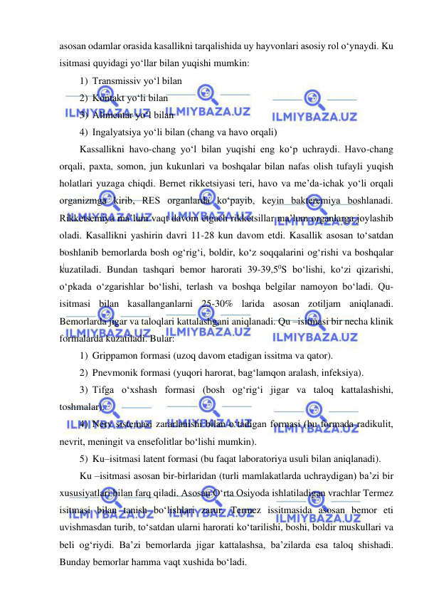  
 
asosan odamlar orasida kasallikni tarqalishida uy hayvonlari asosiy rol o‘ynaydi. Ku 
isitmasi quyidagi yo‘llar bilan yuqishi mumkin: 
1) Transmissiv yo‘l bilan 
2) Kontakt yo‘li bilan 
3) Alimentar yo‘l bilan 
4) Ingalyatsiya yo‘li bilan (chang va havo orqali)  
Kassallikni havo-chang yo‘l bilan yuqishi eng ko‘p uchraydi. Havo-chang 
orqali, paxta, somon, jun kukunlari va boshqalar bilan nafas olish tufayli yuqish 
holatlari yuzaga chiqdi. Bernet rikketsiyasi teri, havo va me’da-ichak yo‘li orqali 
organizmga kirib, RES organlarda ko‘payib, keyin bakteremiya boshlanadi. 
Rikketsemiya ma’lum vaqt davom etgach rikketsillar ma’lum organlarga joylashib 
oladi. Kasallikni yashirin davri 11-28 kun davom etdi. Kasallik asosan to‘satdan 
boshlanib bemorlarda bosh og‘rig‘i, boldir, ko‘z soqqalarini og‘rishi va boshqalar 
kuzatiladi. Bundan tashqari bemor harorati 39-39,50S bo‘lishi, ko‘zi qizarishi, 
o‘pkada o‘zgarishlar bo‘lishi, terlash va boshqa belgilar namoyon bo‘ladi. Qu-
isitmasi bilan kasallanganlarni 25-30% larida asosan zotiljam aniqlanadi. 
Bemorlarda jigar va taloqlari kattalashgani aniqlanadi. Qu –isitmasi bir necha klinik 
formalarda kuzatiladi. Bular: 
1) Grippamon formasi (uzoq davom etadigan issitma va qator). 
2) Pnevmonik formasi (yuqori harorat, bag‘lamqon aralash, infeksiya). 
3) Tifga o‘xshash formasi (bosh og‘rig‘i jigar va taloq kattalashishi, 
toshmalar). 
4) Nerv sistemasi zararlanishi bilan o‘tadigan formasi (bu formada radikulit, 
nevrit, meningit va ensefolitlar bo‘lishi mumkin). 
5) Ku–isitmasi latent formasi (bu faqat laboratoriya usuli bilan aniqlanadi). 
Ku –isitmasi asosan bir-birlaridan (turli mamlakatlarda uchraydigan) ba’zi bir 
xususiyatlari bilan farq qiladi. Asosan O‘rta Osiyoda ishlatiladigan vrachlar Termez 
isitmasi bilan tanish bo‘lishlari zarur. Termez issitmasida asosan bemor eti 
uvishmasdan turib, to‘satdan ularni harorati ko‘tarilishi, boshi, boldir muskullari va 
beli og‘riydi. Ba’zi bemorlarda jigar kattalashsa, ba’zilarda esa taloq shishadi. 
Bunday bemorlar hamma vaqt xushida bo‘ladi.  
