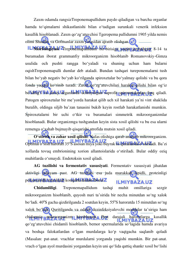  
 
Zaxm odamda rangsizTreponemapallidum paydo qiladigan va barcha organlar 
hamda to‘qimalarni shikastlanishi bilan o‘tadigan surunkali venerik infeksion 
kasallik hisoblanadi. Zaxm qo‘zg‘atuvchisi Tgeropema pallidumni 1905 yilda nemis 
olimi Shaudin va Gofmanlar zaxm yarasidan ajratib olishgan.  
Morfologiyasi. Treponemapallidum bir-birisiga yaqin joylashgan 8-14 ta 
buramadan iborat grammanfiy mikroorganizm hisoblanib Romanovskiy-Gimza 
usulida och pushti rangga bo‘yaladi va shuning uchun ham bularni 
oqishTreponemapalli dumlar deb ataladi. Bundan tashqari tureponemalarni tush 
bilan bo‘yab negativ bo‘yab ko‘rilganda spiroxetalar bo‘yalmay qolishi va bu qora 
fonda yaqqol ko‘rinib turadi. Zaxm qo‘zg‘atuvchilari harakat qilishi bilan og‘iz 
bo‘shlig‘i va jinsiy organlarda uchraydigan saprofit spiroxetalardan farq qiladi. 
Patogen spiroxetalar bir me’yorda harakat qilib uch xil harakati ya’ni vint shaklida 
buralib, oldinga siljib ba’zan tanasini bukib keyin rostlab harakatlanishi mumkin. 
Spiroxetalarni bir uchi o‘tkir va buramalari simmetrik mikroorganizmlar 
hisoblanadi. Bular organizmga tushgandan keyin sista xosil qilishi va bu esa ularni 
remenga o‘xshab bujmayib qisqarishi atrofida mutsin xosil qiladi.  
O‘stirish va zahar xosil qilishi. Nafas olishiga qarab anaerob mikroorganizm. 
Optimal o‘sish harorati 350S asosan miya yoki buyrak to‘qimalarida o‘stiriladi. Ba’zi 
xollarda tovuq embrionining xorion allantoislarida o‘stiriladi. Bular oddiy oziq 
muhitlarda o‘smaydi. Endotoksin xosil qiladi.  
AG tuzilishi va fermentativ xususiyati. Fermentativ xususiyati jihatdan 
aktivligi judayam past. AG tuzilishi esa juda murakkab lipidli, proteinligi 
polisaxaridli murakkab komplekslardan iborat.  
Chidamliligi. 
Treponemapallidum 
tashqi 
muhit 
omillariga 
sezgir 
mikroorganizm hisoblanib, quyosh nuri ta’sirida bir necha minutdan so‘ng xalok 
bo‘ladi. 400S gacha qizdirilganda 2 soatdan keyin, 550S haroratda 15 minutdan so‘ng 
xalok bo‘ladi. Quritilganda va odatiy dezinfeksiyalovchi moddalar ta’siriga ham 
chidamsiz mikroorganizm hisoblanadi. Past darajali haroratlarga kasallik 
qo‘zg‘atuvchisi chidamli hisoblanib, bemor spermalarida so‘lagida hamda avariya 
va boshqa falokatlardan o‘lgan murdalarga ko‘p vaqtgacha saqlanib qoladi 
(Masalan: pat-anat. vrachlar murdalarni yorganda yuqishi mumkin. Bir pat-anat. 
vrach o‘lgan ayol murdasini yorgandan keyin uni qo‘lida qattiq shankr xosil bo‘lishi 
