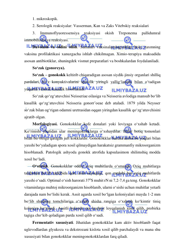  
 
1. mikroskopik. 
2. Serologik reaksiyalar: Vasserman, Kan va Zaks Vitebskiy reaksialari  
3. 
Immunoflyuoressensiya 
reaksiyasi 
okish 
Treponema 
pallidumral 
immobilizatsiya reaksiyasi.  
Davolash va oldini olish. Samalari vaksinalarningyukligi boiz, zaxmning 
vaksina profilaktikasi xanuzgacha ishlab chikilmagan. Ximio-terapiya maksadida 
asosan antibiotiklar, shuningdek vismut preparatlari va boshkalardan foydalaniladi.  
So‘zak (gonoreya).  
So‘zak – gonokokk keltirib chiqaradigan asosan siydik-jinsiy organlari shilliq 
pardalari, ko‘z konyuktivalarini spesifik yiringli yallig‘lanishi bilan o‘tadigan 
yuqumli venerik kasallik hisoblanadi.  
So‘zak qo‘zg‘atuvchisi Neisseriae oilasiga va Neisseria avlodiga mansub bo‘lib 
kasallik qo‘zg‘atuvchisi Neisseria gonorr’oeae deb ataladi. 1879 yilda Neysser 
so‘zak bilan og‘rigan odamni uretrasidan oqqan yiringdan kasallik qo‘zg‘atuvchisini 
ajratib olgan.  
Morfologiyasi. Gonokokklar kofe donalari yoki loviyaga o‘xshab ketadi. 
Ko‘rinishi jihatidan ular meningokokklarga o‘xshaydilar. Bular botiq tomonlari 
bilan bir-biriga qaragan juft kokklardir. Gonokokklar barcha anilin bo‘yoqlari bilan 
yaxshi bo‘yaladigan spora xosil qilmaydigan harakatsiz grammanfiy mikroorganizm 
hisoblanadi. Patologik ashyoda gonokk atrofida kapsulasimon shilimshiq modda 
xosil bo‘ladi.  
O‘stirish. Gonokokklar oddiy oziq muhitlarda o‘smaydi. Oziq muhitlarga 
talabchan bo‘lib tarkibida qon, assit suyuqligi, qon zardobi bor oziq muhitlarda 
yaxshi o‘sadi. Optimal o‘sish harorati 370S muhit rN ni 7,2-7,4 ga teng. Gonokokklar 
vitaminlarga muhtoj mikroorganizm hisoblanib, ularni o‘sishi uchun muhitlar yetarli 
darajada nam bo‘lishi kerak. Assit agarda xosil bo‘lgan koloniyalari mayda 1-2 mm 
bo‘lib shudring tomchilariga o‘xshab shisha rangiga o‘xshash ko‘kimtir tiniq 
koloniya ko‘rinadi. Assitli bulonda esa kuchsiz loyqalanish xosil qilib, probirka 
tagiga cho‘kib qoladigan parda xosil qilib o‘sadi.  
Fermentativ xususiyati. Jihatidan gonokokklar kam aktiv hisoblanib faqat 
uglevodlardan glyukoza va dekstrozani kislota xosil qilib parchalaydi va mana shu 
xususiyati bilan gonokokklar meningonokokklardan farq qiladi.  
