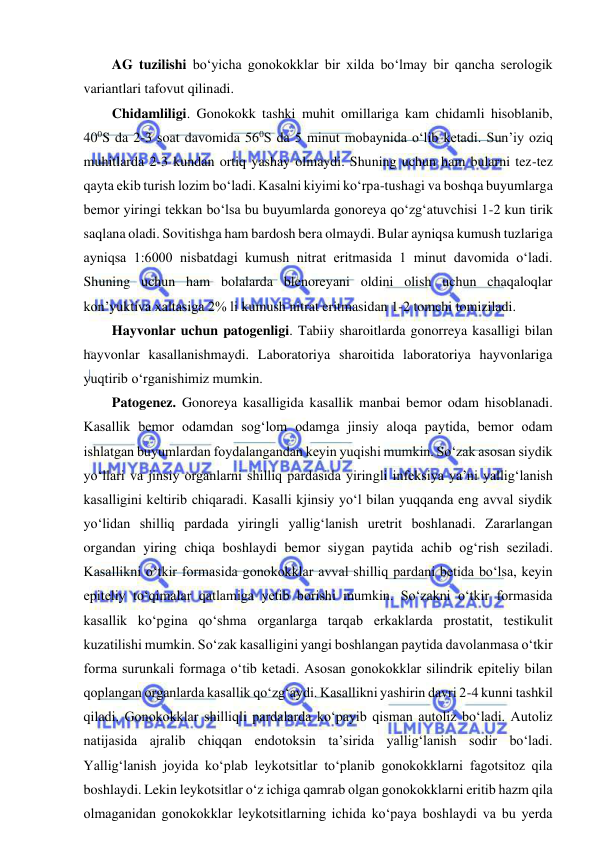  
 
AG tuzilishi bo‘yicha gonokokklar bir xilda bo‘lmay bir qancha serologik 
variantlari tafovut qilinadi.  
Chidamliligi. Gonokokk tashki muhit omillariga kam chidamli hisoblanib, 
400S da 2-3 soat davomida 560S da 5 minut mobaynida o‘lib ketadi. Sun’iy oziq 
muhitlarda 2-3 kundan ortiq yashay olmaydi. Shuning uchun ham bularni tez-tez 
qayta ekib turish lozim bo‘ladi. Kasalni kiyimi ko‘rpa-tushagi va boshqa buyumlarga 
bemor yiringi tekkan bo‘lsa bu buyumlarda gonoreya qo‘zg‘atuvchisi 1-2 kun tirik 
saqlana oladi. Sovitishga ham bardosh bera olmaydi. Bular ayniqsa kumush tuzlariga 
ayniqsa 1:6000 nisbatdagi kumush nitrat eritmasida 1 minut davomida o‘ladi. 
Shuning uchun ham bolalarda blenoreyani oldini olish uchun chaqaloqlar 
kon’yuktiva xaltasiga 2% li kumush nitrat eritmasidan 1-2 tomchi tomiziladi.  
Hayvonlar uchun patogenligi. Tabiiy sharoitlarda gonorreya kasalligi bilan 
hayvonlar kasallanishmaydi. Laboratoriya sharoitida laboratoriya hayvonlariga 
yuqtirib o‘rganishimiz mumkin.  
Patogenez. Gonoreya kasalligida kasallik manbai bemor odam hisoblanadi. 
Kasallik bemor odamdan sog‘lom odamga jinsiy aloqa paytida, bemor odam 
ishlatgan buyumlardan foydalangandan keyin yuqishi mumkin. So‘zak asosan siydik 
yo‘llari va jinsiy organlarni shilliq pardasida yiringli infeksiya ya’ni yallig‘lanish 
kasalligini keltirib chiqaradi. Kasalli kjinsiy yo‘l bilan yuqqanda eng avval siydik 
yo‘lidan shilliq pardada yiringli yallig‘lanish uretrit boshlanadi. Zararlangan 
organdan yiring chiqa boshlaydi bemor siygan paytida achib og‘rish seziladi. 
Kasallikni o‘tkir formasida gonokokklar avval shilliq pardani betida bo‘lsa, keyin 
epiteliy to‘qimalar qatlamiga yetib borishi mumkin. So‘zakni o‘tkir formasida 
kasallik ko‘pgina qo‘shma organlarga tarqab erkaklarda prostatit, testikulit 
kuzatilishi mumkin. So‘zak kasalligini yangi boshlangan paytida davolanmasa o‘tkir 
forma surunkali formaga o‘tib ketadi. Asosan gonokokklar silindrik epiteliy bilan 
qoplangan organlarda kasallik qo‘zg‘aydi. Kasallikni yashirin davri 2-4 kunni tashkil 
qiladi. Gonokokklar shilliqli pardalarda ko‘payib qisman autoliz bo‘ladi. Autoliz 
natijasida ajralib chiqqan endotoksin ta’sirida yallig‘lanish sodir bo‘ladi. 
Yallig‘lanish joyida ko‘plab leykotsitlar to‘planib gonokokklarni fagotsitoz qila 
boshlaydi. Lekin leykotsitlar o‘z ichiga qamrab olgan gonokokklarni eritib hazm qila 
olmaganidan gonokokklar leykotsitlarning ichida ko‘paya boshlaydi va bu yerda 
