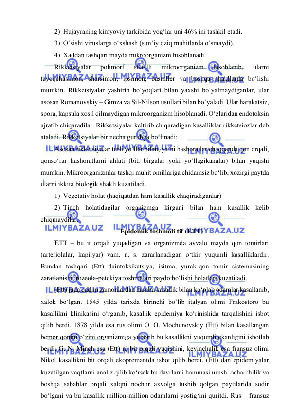  
 
2) Hujayraning kimyoviy tarkibida yog‘lar uni 46% ini tashkil etadi. 
3) O‘sishi viruslarga o‘xshash (sun’iy oziq muhitlarda o‘smaydi). 
4) Xaddan tashqari mayda mikroorganizm hisoblanadi.  
Rikketsiyalar 
polimorf 
shaklli 
mikroorganizm 
hisoblanib, 
ularni 
tayoqchasimon, sharsimon, ipsimon, basmller va boshqa shakllarda bo‘lishi 
mumkin. Rikketsiyalar yashirin bo‘yoqlari bilan yaxshi bo‘yalmaydiganlar, ular 
asosan Romanovskiy – Gimza va Sil-Nilson usullari bilan bo‘yaladi. Ular harakatsiz, 
spora, kapsula xosil qilmaydigan mikroorganizm hisoblanadi. O‘zlaridan endotoksin 
ajratib chiqaradilar. Rikketsiyalar keltirib chiqaradigan kasalliklar rikketsiozlar deb 
ataladi. Rikketsiyalar bir necha guruhga bo‘linadi: 
Asosan rikketsiyalar turli yo‘llar bilan, ya’ni hashoratlar chaqqanda qon orqali, 
qonso‘rar hashoratlarni ahlati (bit, birgalar yoki yo‘llagikanalar) bilan yuqishi 
mumkin. Mikroorganizmlar tashqi muhit omillariga chidamsiz bo‘lib, xozirgi paytda 
ularni ikkita biologik shakli kuzatiladi. 
1) Vegetativ holat (haqiqatdan ham kasallik chaqiradiganlar) 
2) Tinch holatidagilar organizmga kirgani bilan ham kasallik kelib 
chiqmaydilar. 
Epidemik toshmali tif (ETT) 
ETT – bu it orqali yuqadigan va organizmda avvalo mayda qon tomirlari 
(arteriolalar, kapilyar) vam. n. s. zararlanadigan o‘tkir yuqumli kasalliklardir. 
Bundan tashqari (Ett) daintoksikatsiya, isitma, yurak-qon tomir sistemasining 
zararlanishi, rozeola-petekiya toshmalari paydo bo‘lishi holatlari kuzatiladi.  
(Ett) juda qadim zamonlardan hambu kasallik bilan ko‘plab odamlar kasallanib, 
xalok bo‘lgan. 1545 yilda tarixda birinchi bo‘lib italyan olimi Frakostoro bu 
kasallikni klinikasini o‘rganib, kasallik epidemiya ko‘rinishida tarqalishini isbot 
qilib berdi. 1878 yilda esa rus olimi O. O. Mochunovskiy (Ett) bilan kasallangan 
bemor qonini o‘zini organizmiga yuborib bu kasallikni yuqumli ekanligini isbotlab 
berdi. G. N. Minch esa (Ett) ni bit orqali yuqishini, keyinchalik esa fransuz olimi 
Nikol kasallikni bit orqali ekopremantda isbot qilib berdi. (Ett) dan epidemiyalar 
kuzatilgan vaqtlarni analiz qilib ko‘rsak bu davrlarni hammasi urush, ocharchilik va 
boshqa sabablar orqali xalqni nochor axvolga tushib qolgan paytilarida sodir 
bo‘lgani va bu kasallik million-million odamlarni yostig‘ini quritdi. Rus – fransuz 
