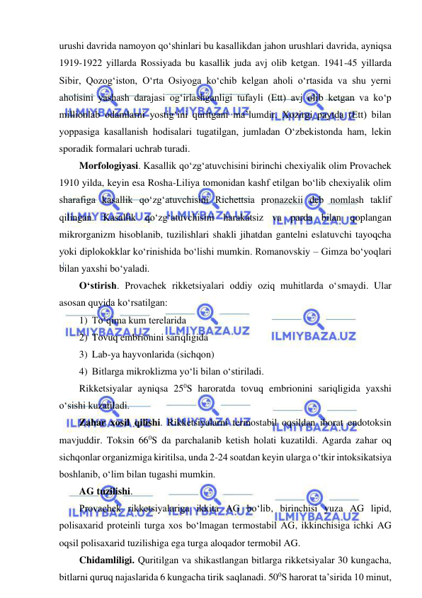  
 
urushi davrida namoyon qo‘shinlari bu kasallikdan jahon urushlari davrida, ayniqsa 
1919-1922 yillarda Rossiyada bu kasallik juda avj olib ketgan. 1941-45 yillarda 
Sibir, Qozog‘iston, O‘rta Osiyoga ko‘chib kelgan aholi o‘rtasida va shu yerni 
aholisini yashash darajasi og‘irlashganligi tufayli (Ett) avj olib ketgan va ko‘p 
millionlab odamlarni yostig‘ini quritgani ma’lumdir. Xozirgi paytda (Ett) bilan 
yoppasiga kasallanish hodisalari tugatilgan, jumladan O‘zbekistonda ham, lekin 
sporadik formalari uchrab turadi.  
Morfologiyasi. Kasallik qo‘zg‘atuvchisini birinchi chexiyalik olim Provachek 
1910 yilda, keyin esa Rosha-Liliya tomonidan kashf etilgan bo‘lib chexiyalik olim 
sharafiga kasallik qo‘zg‘atuvchisini Richettsia pronazekii deb nomlash taklif 
qilingan. Kasallik qo‘zg‘atuvchisini harakatsiz va parda bilan qoplangan 
mikrorganizm hisoblanib, tuzilishlari shakli jihatdan gantelni eslatuvchi tayoqcha 
yoki diplokokklar ko‘rinishida bo‘lishi mumkin. Romanovskiy – Gimza bo‘yoqlari 
bilan yaxshi bo‘yaladi.  
O‘stirish. Provachek rikketsiyalari oddiy oziq muhitlarda o‘smaydi. Ular 
asosan quyida ko‘rsatilgan: 
1) To‘qima kum terelarida 
2) Tovuq embrionini sariqligida 
3) Lab-ya hayvonlarida (sichqon) 
4) Bitlarga mikroklizma yo‘li bilan o‘stiriladi. 
Rikketsiyalar ayniqsa 250S haroratda tovuq embrionini sariqligida yaxshi 
o‘sishi kuzatiladi.  
Zahar xosil qilishi. Rikketsiyalarni termostabil oqsildan iborat endotoksin 
mavjuddir. Toksin 660S da parchalanib ketish holati kuzatildi. Agarda zahar oq 
sichqonlar organizmiga kiritilsa, unda 2-24 soatdan keyin ularga o‘tkir intoksikatsiya 
boshlanib, o‘lim bilan tugashi mumkin.  
AG tuzilishi.  
Provachek rikketsiyalariga ikkita AG bo‘lib, birinchisi yuza AG lipid, 
polisaxarid proteinli turga xos bo‘lmagan termostabil AG, ikkinchisiga ichki AG 
oqsil polisaxarid tuzilishiga ega turga aloqador termobil AG.  
Chidamliligi. Quritilgan va shikastlangan bitlarga rikketsiyalar 30 kungacha, 
bitlarni quruq najaslarida 6 kungacha tirik saqlanadi. 500S harorat ta’sirida 10 minut, 
