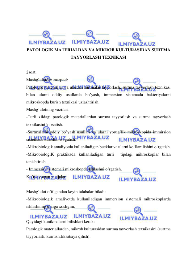  
 
 
 
 
 
PATOLOGIK MATERIALDAN VA MIKROB KULTURASIDAN SURTMA 
TAYYORLASH TEXNIKASI 
 
2soat. 
Mashg’ulotdan maqsad:  
Patologik materiallar va ulardan surtmalar tayyorlash, surtma tayyorlash texnikasi 
bilan ularni oddiy usullarda bo’yash, immersion sistemada bakteriyalarni 
mikroskopda kurish texnikasi uzlashtirish. 
Mashg’ulotning vazifasi: 
-Turli xildagi patologik materiallardan surtma tayyorlash va surtma tayyorlash 
texnikasini kursatish. 
-Surtmalarni oddiy bo’yash usullari va ularni yorug’lik mikroskopida immirsion 
sistemada kurishni o’rgatish. 
-Mikrobiologik amaliyotda kullaniladigan bueklar va ularni ko‘llanilishini o‘rgatish. 
-MikrobiologiK praktikada kullaniladigan turli  tipdagi mikroskoplar bilan 
tanishtirish. 
- Immersion sistemali mikroskopda Ishlashni o’rgatish. 
Ko’tilayotgan natijalar: 
 
Mashg’ulot o’tilgandan keyin talabalar biladi:  
-Mikrobiologik amaliyotda kullaniladigan immersion sistemali mikroskoplarda 
ishlashning o‘ziga xosligini. 
 
Quyidagi kunikmalarni bilishlari kerak: 
Patologik materiallardan, mikrob kulturasidan surtma tayyorlash texnikasini (surtma 
tayyorlash, kuritish,fiksatsiya qilish). 
