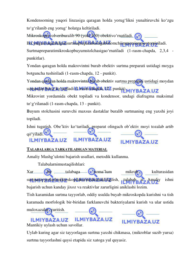  
 
Kondensorning yuqori linzasiga qaragan holda yorug‘likni yunaltiruvchi ko‘zgu 
to‘g‘rilanib eng yorug‘ holatga keltiriladi. 
Mikroskoprevolveriburalib 90 (yoki 100) obektivo‘rnatiladi. 
Bo’yalganvaquritilgansurtmapreparatiustigabirtomchiimmersionmoytomiziladi. 
Surtmapreparatimikroskopbuyumstolchasigao‘rnatiladi (1-rasm-chapda, 2,3,4 - 
punkitlar). 
Yondan qaragan holda makrovintni burab obektiv surtma preparati ustidagi moyga 
botguncha tushiriladi (1-rasm-chapda, 12 - punkit). 
Yondan qaragan holda makrovintni burab obektiv surtma preparati ustidagi moydan 
uzmasdan biroz ko‘tariladi (1-rasm-chapda, 12 - punkit). 
Mikrovint yordamida obekt topiladi va kondensor, undagi diafragma maksimal 
to‘g‘rilanadi (1-rasm-chapda, 13 - punkit). 
Buyum stolchasini suruvchi maxsus dastaklar buralib surtmaning eng yaxshi joyi 
topiladi. 
Ishni tugatish. Obe’ktiv ko‘tariladi, preparat olingach ob’ektiv moyi tozalab artib 
qo‘yiladi. 
 
TALABALARGA TARKATILADIGAN MATERIAL 
Amaliy Mashg’ulotni bajarish usullari, metodik kullanma. 
 
Talabalarnimustaqilishlari: 
Xar 
bir 
talabaga 
noma’lum 
mikrob 
kulturasidan 
surtmatayyorlashmikroskopdakurinishinitaklifqilish, talabab u Amaliy ishni 
bajarish uchun kanday jixoz va reaktivlar zarurligini aniklashi lozim. 
Tish karamidan surtma tayyorlab, oddiy usulda buyab mikroskopda kurishni va tish 
karamada morfologik bir-biridan farklanuvchi bakteriyalarni kurish va ular ustida 
muloxazalar  yuritish. 
 
Mantikiy uylash uchun savollar. 
Uylab kuring agar siz tayyorlagan surtma yaxshi chikmasa, (mikroblar suzib yursa) 
surtma tayyorlashni qaysi etapida siz xatoga yul quyasiz. 
