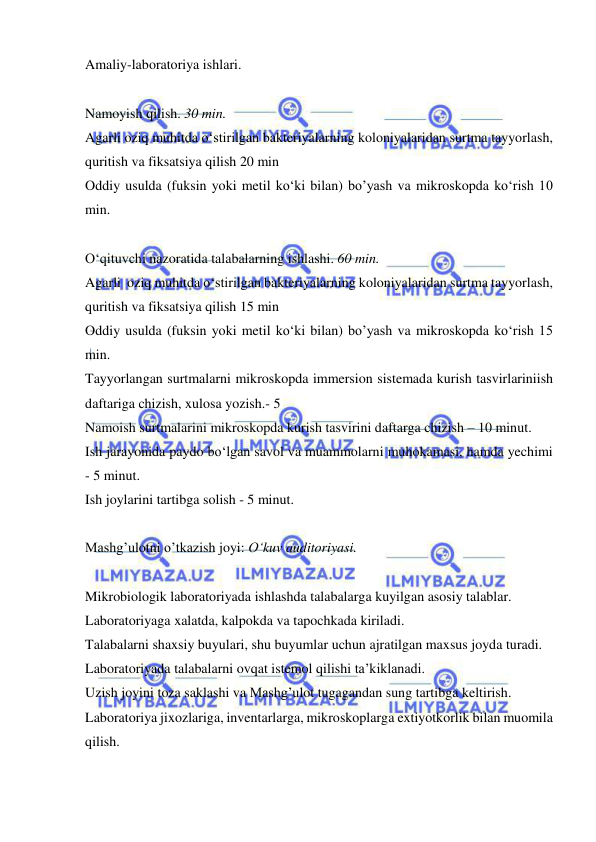  
 
Amaliy-laboratoriya ishlari. 
 
Namoyish qilish. 30 min. 
Agarli oziq muhitda o‘stirilgan bakteriyalarning koloniyalaridan surtma tayyorlash, 
quritish va fiksatsiya qilish 20 min 
Oddiy usulda (fuksin yoki metil ko‘ki bilan) bo’yash va mikroskopda ko‘rish 10 
min. 
 
O‘qituvchi nazoratida talabalarning ishlashi. 60 min. 
Agarli  oziq muhitda o‘stirilgan bakteriyalarning koloniyalaridan surtma tayyorlash, 
quritish va fiksatsiya qilish 15 min 
Oddiy usulda (fuksin yoki metil ko‘ki bilan) bo’yash va mikroskopda ko‘rish 15 
min. 
Tayyorlangan surtmalarni mikroskopda immersion sistemada kurish tasvirlariniish 
daftariga chizish, xulosa yozish.- 5 
Namoish surtmalarini mikroskopda kurish tasvirini daftarga chizish – 10 minut. 
Ish jarayonida paydo bo‘lgan savol va muammolarni muhokamasi, hamda yechimi 
- 5 minut. 
Ish joylarini tartibga solish - 5 minut. 
 
Mashg’ulotni o’tkazish joyi: O‘kuv auditoriyasi. 
 
Mikrobiologik laboratoriyada ishlashda talabalarga kuyilgan asosiy talablar. 
Laboratoriyaga xalatda, kalpokda va tapochkada kiriladi. 
Talabalarni shaxsiy buyulari, shu buyumlar uchun ajratilgan maxsus joyda turadi. 
Laboratoriyada talabalarni ovqat istemol qilishi ta’kiklanadi. 
Uzish joyini toza saklashi va Mashg’ulot tugagandan sung tartibga keltirish. 
Laboratoriya jixozlariga, inventarlarga, mikroskoplarga extiyotkorlik bilan muomila 
qilish. 
