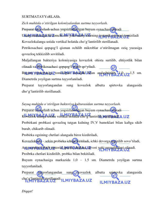  
 
SURTMATAYYoRLASh. 
Zich muhitda o‘stirilgan koloniyalardan surtma tayyorlash. 
Preparat tayyorlash uchun yogsizlantirilgan buyum oynachasi olinadi 
Uning markaziga bir tomchi suv yoki natriy xlorning izotonik eritmasi tomiziladi 
Kovuzlokalanga ustida vertikal holatda cho‘g‘lantirilib sterillanadi.  
Petrikosachasi qopqog‘I qisman ochilib mikroblar o‘stirilmagan oziq yuzasiga 
qovuzloq tekkizilib sovitiladi. 
Muljallangan bakteriya koloniyasiga kovuzlok ohista surtilib, ehtiyotlik bilan 
olinadi va Petrikosachasi qopqog‘I yopib qo‘yiladi. 
Buyum oynachasiga tomizilgan suyuqlik bilan aralashtirilib, 1,0 – 1,5 sm. 
Diametrda yoyilgan surtma tayyorlaniladi. 
Preparat 
tayyorlangandan 
sung 
kovuzlok 
albatta 
spirtovka 
alangasida 
cho‘g‘lantirilib sterillanadi. 
 
Suyuq muhitda o‘stirilgan bakteriya kulturasidan surtma tayyorlash. 
Preparat tayyorlash uchun yogsizlantirilgan buyum oynachasi olinadi 
Kovuzlok alanga ustida vertikal holatda cho‘g‘lantirilib sterillanadi. 
Probirkani probkasi qovuzloq tutgan kulning IV,V bamoklari bilan kaftga sikib 
burab, chikarib olinadi.  
Probirka ogzining chetlari alangada biroz kizdiriladi,  
Kovuzlokasta – sekin probirka ichiga kiritiladi, ichki devorga tegizilib sovo’tiladi, 
Asta xarakat kilinib material (parda, chukma, devori yoki suyuqlikdan) olinadi. 
Proibrka chetlari kizdirilib, probka bilan bekitiladi. 
Buyum oynachasiga markazida 1,0 – 1,5 sm. Diametrda yoyilgan surtma 
tayyorlaniladi. 
Preparat 
tayyorlangandan 
sung 
kovuzlok 
albatta 
spirtovka 
alangasida 
cho‘g‘lantirilib sterillanadi. 
 
Diqqat! 
