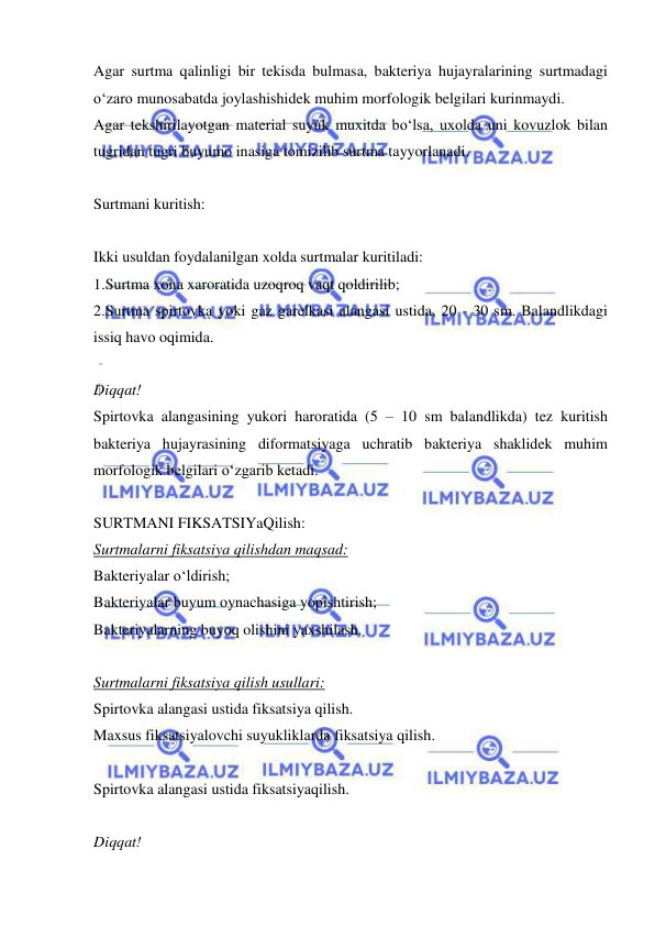  
 
Agar surtma qalinligi bir tekisda bulmasa, bakteriya hujayralarining surtmadagi 
o‘zaro munosabatda joylashishidek muhim morfologik belgilari kurinmaydi.  
Agar tekshirilayotgan material suyuk muxitda bo‘lsa, uxolda uni kovuzlok bilan 
tugridan tugri buyumo inasiga tomizilib surtma tayyorlanadi. 
 
Surtmani kuritish: 
 
Ikki usuldan foydalanilgan xolda surtmalar kuritiladi: 
1.Surtma xona xaroratida uzoqroq vaqt qoldirilib; 
2.Surtma spirtovka yoki gaz garelkasi alangasi ustida, 20 - 30 sm. Balandlikdagi 
issiq havo oqimida. 
 
Diqqat! 
Spirtovka alangasining yukori haroratida (5 – 10 sm balandlikda) tez kuritish 
bakteriya hujayrasining diformatsiyaga uchratib bakteriya shaklidek muhim 
morfologik belgilari o‘zgarib ketadi. 
 
SURTMANI FIKSATSIYaQilish:  
Surtmalarni fiksatsiya qilishdan maqsad: 
Bakteriyalar o‘ldirish; 
Bakteriyalar buyum oynachasiga yopishtirish; 
Bakteriyalarning buyoq olishini yaxshilash. 
 
Surtmalarni fiksatsiya qilish usullari:  
Spirtovka alangasi ustida fiksatsiya qilish.  
Maxsus fiksatsiyalovchi suyukliklarda fiksatsiya qilish. 
 
Spirtovka alangasi ustida fiksatsiyaqilish. 
 
Diqqat! 
