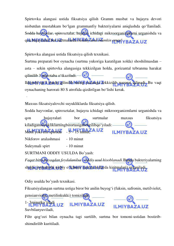  
 
Spirtovka alangasi ustida fiksatsiya qilish Gramm musbat va hujayra devori   
nisbatdan mustahkam bo‘lgan grammanfiy bakteriyalarni aniqlashda qo‘llaniladi. 
Sodda hayvonlar, spiroxetalar, hujayra ichidagi mikroorganizmlarni urganishda va 
qon hujayralari bor surtmalarda bunday usul mumkin emas! 
 
Spirtovka alangasi ustida fiksatsiya qilish texnikasi. 
Surtma preparati bor oynacha (surtma yukoriga karatilgan xolda) shoshilmasdan – 
asta – sekin spirtovka alangasiga tekkizilgan holda, gorizantal tebranma harakat 
qilinilib 3 marotaba o‘tkaziladi.  
Ikkinchi qo‘l musht qilinilib uning yuzasiga tekkizilib nazorat qilinadi. Bu vaqt 
oynachaning harorati 80 S atrofida qizdirilgan bo‘lishi kerak. 
 
Maxsus fiksatsiyalovchi suyukliklarda fiksatsiya qilish. 
Sodda hayvonlar, spiroxetalar, hujayra ichidagi mikroorganizmlarni urganishda va 
qon 
hujayralari 
bor 
surtmalar 
maxsus 
fiksatsiya 
kiladigansuyukliklarningbirortasigabotirilibqo‘yiladi: 
Metil yoki etil spirtida 
- 5 – 15 minut,  
Nikforov aralashmasi 
- 10 minut 
Suleymali spirt 
 
- 10 minut 
SURTMANI ODDIY USULDA Bo’yash:  
Faqat bitta buyoqdan foydalanilsa – oddiy usul hisoblanadi.Bunda bakteriyalarning 
shakli, joylashishi nisbiy o‘lchami  (ayrim hollarda kiritmalari) urganiladi. 
 
Odiy usulda bo’yash texnikasi. 
Fiksatsiyalangan surtma ustiga biror bir anilin buyog‘i (fuksin, safronin, metilviolet, 
gensianviolet, metilinkukki) tomiziladi; 
1- 3minutko’tiladi 
Suvbilanyuviladi, 
Filtr qog‘ozi bilan oynacha tagi surtilib, surtma bor tomoni-ustidan bostirib-
shimdirilib kuritiladi. 
