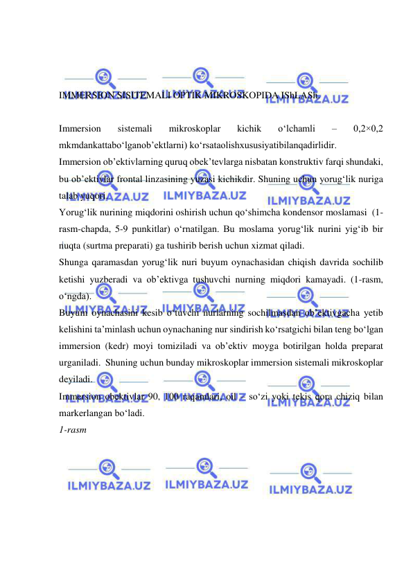  
 
 
  
 
IMMERSION SISITEMALI OPTIK MIKROSKOPIDA IShLASh. 
 
Immersion 
sistemali 
mikroskoplar 
kichik 
o‘lchamli 
– 
0,2×0,2 
mkmdankattabo‘lganob’ektlarni) ko‘rsataolishxususiyatibilanqadirlidir. 
Immersion ob’ektivlarning quruq obek’tevlarga nisbatan konstruktiv farqi shundaki, 
bu ob’ektivlar frontal linzasining yuzasi kichikdir. Shuning uchun yorug‘lik nuriga 
talab yuqori.  
Yorug‘lik nurining miqdorini oshirish uchun qo‘shimcha kondensor moslamasi  (1-
rasm-chapda, 5-9 punkitlar) o‘rnatilgan. Bu moslama yorug‘lik nurini yig‘ib bir 
nuqta (surtma preparati) ga tushirib berish uchun xizmat qiladi. 
Shunga qaramasdan yorug‘lik nuri buyum oynachasidan chiqish davrida sochilib 
ketishi yuzberadi va ob’ektivga tushuvchi nurning miqdori kamayadi. (1-rasm, 
o‘ngda). 
Buyum oynachasini kesib o‘tuvchi nurlarning sochilmasdan ob’ektivgacha yetib 
kelishini ta’minlash uchun oynachaning nur sindirish ko‘rsatgichi bilan teng bo‘lgan 
immersion (kedr) moyi tomiziladi va ob’ektiv moyga botirilgan holda preparat 
urganiladi.  Shuning uchun bunday mikroskoplar immersion sistemali mikroskoplar 
deyiladi. 
Immersion obektivlar 90, 100 raqamlari, oil – so‘zi yoki tekis qora chiziq bilan 
markerlangan bo‘ladi.   
1-rasm 
