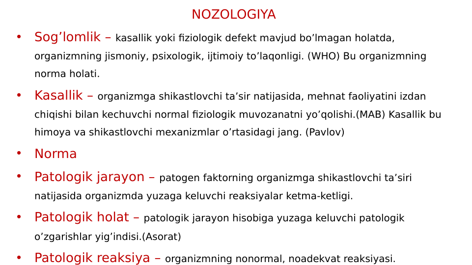 NOZOLOGIYA
•
Sog’lomlik – kasallik yoki fiziologik defekt mavjud bo’lmagan holatda, 
organizmning jismoniy, psixologik, ijtimoiy to’laqonligi. (WHO) Bu organizmning 
norma holati.
•
Kasallik – organizmga shikastlovchi ta’sir natijasida, mehnat faoliyatini izdan 
chiqishi bilan kechuvchi normal fiziologik muvozanatni yo’qolishi.(MAB) Kasallik bu 
himoya va shikastlovchi mexanizmlar o’rtasidagi jang. (Pavlov)
•
Norma
•
Patologik jarayon – patogen faktorning organizmga shikastlovchi ta’siri 
natijasida organizmda yuzaga keluvchi reaksiyalar ketma-ketligi.
•
Patologik holat – patologik jarayon hisobiga yuzaga keluvchi patologik 
o’zgarishlar yig’indisi.(Asorat)
•
Patologik reaksiya – organizmning nonormal, noadekvat reaksiyasi.
