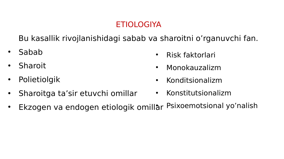 ETIOLOGIYA
Bu kasallik rivojlanishidagi sabab va sharoitni o’rganuvchi fan.
•
Sabab
•
Sharoit
•
Polietiolgik
•
Sharoitga ta’sir etuvchi omillar
•
Ekzogen va endogen etiologik omillar
•
Risk faktorlari
•
Monokauzalizm
•
Konditsionalizm
•
Konstitutsionalizm
•
Psixoemotsional yo’nalish

