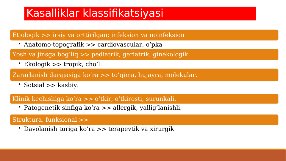 Etiologik >> irsiy va orttirilgan; infeksion va noinfeksion
• Anatomo-topografik >> cardiovascular, o’pka
Yosh va jinsga bog’liq >> pediatrik, geriatrik, ginekologik.
• Ekologik >> tropik, cho’l.
Zararlanish darajasiga ko’ra >> to’qima, hujayra, molekular.
• Sotsial >> kasbiy.
Klinik kechishiga ko’ra >> o’tkir, o’tkirosti, surunkali.
• Patogenetik sinfiga ko’ra >> allergik, yallig’lanishli.
Struktura, funksional >> 
• Davolanish turiga ko’ra >> terapevtik va xirurgik
Kasalliklar klassifikatsiyasi

