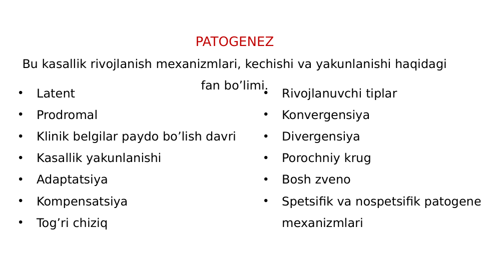 PATOGENEZ
Bu kasallik rivojlanish mexanizmlari, kechishi va yakunlanishi haqidagi 
fan bo’limi.•
Rivojlanuvchi tiplar
•
Konvergensiya
•
Divergensiya
•
Porochniy krug
•
Bosh zveno
•
Spetsifik va nospetsifik patogene
mexanizmlari
•
Latent
•
Prodromal
•
Klinik belgilar paydo bo’lish davri
•
Kasallik yakunlanishi
•
Adaptatsiya 
•
Kompensatsiya
•
Tog’ri chiziq
