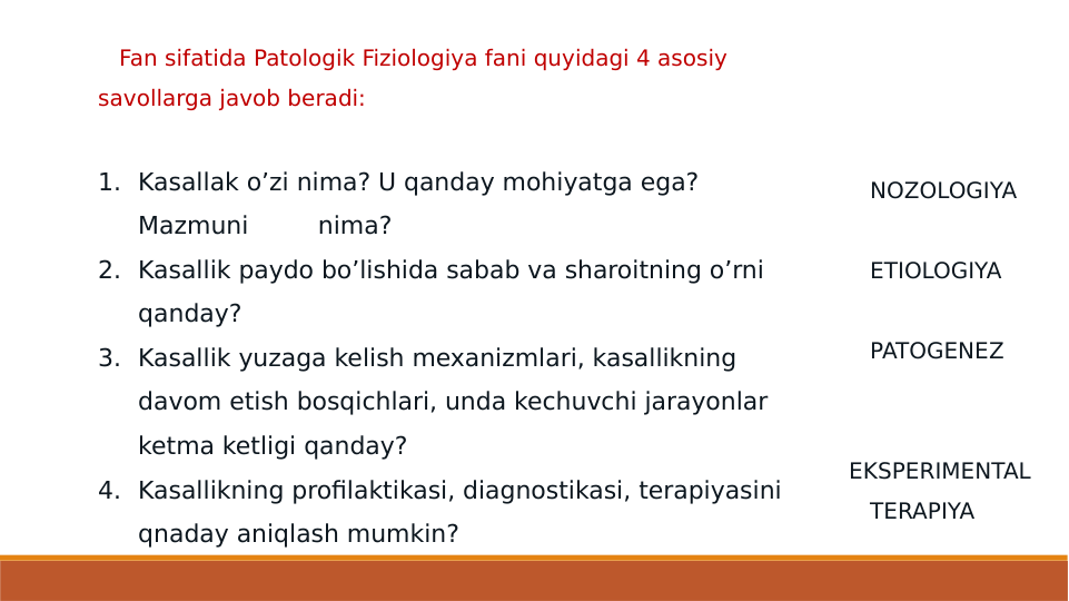    Fan sifatida Patologik Fiziologiya fani quyidagi 4 asosiy 
savollarga javob beradi:
1. Kasallak o’zi nima? U qanday mohiyatga ega? 
Mazmuni         nima? 
2. Kasallik paydo bo’lishida sabab va sharoitning o’rni 
qanday?  
3. Kasallik yuzaga kelish mexanizmlari, kasallikning 
davom etish bosqichlari, unda kechuvchi jarayonlar 
ketma ketligi qanday? 
4. Kasallikning profilaktikasi, diagnostikasi, terapiyasini 
qnaday aniqlash mumkin?                                        
   NOZOLOGIYA
   ETIOLOGIYA
   PATOGENEZ
   
EKSPERIMENTAL 
   TERAPIYA
