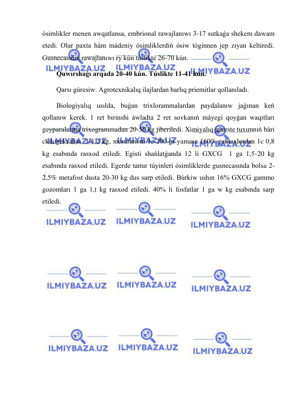  
 
ósimlikler menen awqatlansa, embrional rawajlanıwı 3-17 sutkaǵa shekem dawam 
etedi. Olar paxta hám mádeniy ósimliklerdiń ósiw tóginnen jep zıyan keltiredi. 
Gusnecasınıń rawajlanıwı ry kún túslikte 26-70 kún. 
Quwırshaǵı arqada 20-40 kún. Túslikte 11-41 kun. 
Qarsı gúresiw. Agrotexnikalıq ilajlardan barlıq priemitlar qollanıladı. 
Biologiyalıq usılda, buǵan trixlorammalardan paydalanıw jaǵınan keń 
qollanıw kerek. 1 ret birinshi áwladta 2 ret sovkanıń máyegi qoyǵan waqıtları 
geyparalarına trixogrammadan 20-50 kg jiberiledi. Ximiyalıq gúreste tuxımnıń bári 
ckilogeksalon  1-1,2 kg, meruranom 1c-200 gr yamasa 160% gektaxlordan 1c 0,8 
kg esabında rasxod etiledi. Egisti shańlatǵanda 12 li GXCG  1 ga 1,5-20 kg 
esabında rasxod etiledi. Egerde tamır túyinleri ósimliklerde gusnecasında bolsa 2-
2,5% metafost dusta 20-30 kg dus sarp etiledi. Búrkiw ushın 16% GXCG gammo 
gozomları 1 ga 1,t kg rasxod etiledi. 40% li fosfatlar 1 ga w kg esabında sarp 
etiledi. 
 
