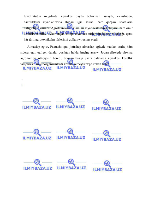  
 
tuwdıratuǵın muǵdarda zıyankes payda bolıwınan asraydı, ekinshiden, 
ósimliklerdi zıyanlanıwına shıdamlılıǵın asıradı hám qorǵaw sharaların 
nátiyjeligin asıradı. Agrotexnikalıq sharaları zıyankeslerdiń kóbeyiwi hám ómir 
keshiriwin biliw tiykarlanǵan bolıp, zıyankes túrleriniń kóbeyiwi olarǵa qarsı 
hár túrli agrotexnikalıq túrleriniń qollanıwı usınıs etedi. 
Almaslap egiw. Paxtashılıqta, jońıshqa almaslap egiwde mákke, aralıq hám 
siderat egin egilgen dalalar qosılǵan halda ámelge asırıw. Joqarı dárejede ulıwma 
agronomiya nátiyjesin beredi, bunnan basqa paxta dalalarda zıyankes, kesellik 
tarqalıwshı mikroorganizmlerdi keskin kemeytiriwge imkan beredi. 
 
 
