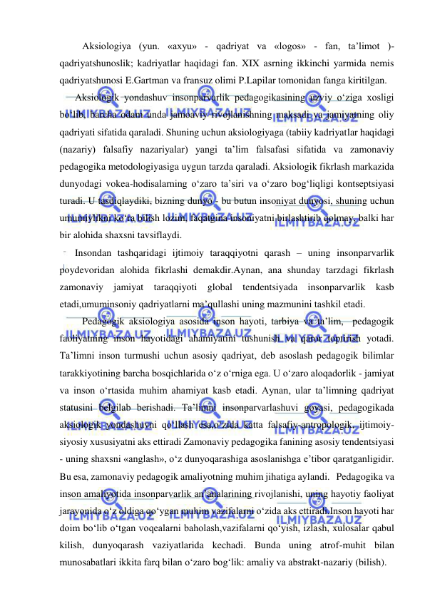  
 
   Aksiologiya (yun. «axyu» - qadriyat va «logos» - fan, ta’limot )- 
qadriyatshunoslik; kadriyatlar haqidagi fan. XIX asrning ikkinchi yarmida nemis 
qadriyatshunosi E.Gartman va fransuz olimi P.Lapilar tomonidan fanga kiritilgan. 
Aksiologik yondashuv insonparvarlik pedagogikasining uzviy o‘ziga xosligi 
bo‘lib, barcha odam unda jamoaviy rivojlanishning maksadi va jamiyatning oliy 
qadriyati sifatida qaraladi. Shuning uchun aksiologiyaga (tabiiy kadriyatlar haqidagi 
(nazariy) falsafiy nazariyalar) yangi ta’lim falsafasi sifatida va zamonaviy 
pedagogika metodologiyasiga uygun tarzda qaraladi. Aksiologik fikrlash markazida 
dunyodagi vokea-hodisalarning o‘zaro ta’siri va o‘zaro bog‘liqligi kontseptsiyasi 
turadi. U tasdiqlaydiki, bizning dunyo - bu butun insoniyat dunyosi, shuning uchun 
umumiylikni ko‘ra bilish lozim, faqatgina insoniyatni birlashtirib qolmay, balki har 
bir alohida shaxsni tavsiflaydi. 
Insondan tashqaridagi ijtimoiy taraqqiyotni qarash – uning insonparvarlik 
poydevoridan alohida fikrlashi demakdir.Aynan, ana shunday tarzdagi fikrlash 
zamonaviy jamiyat taraqqiyoti global tendentsiyada insonparvarlik kasb 
etadi,umuminsoniy qadriyatlarni ma’qullashi uning mazmunini tashkil etadi. 
   Pedagogik aksiologiya asosida inson hayoti, tarbiya va ta’lim,  pedagogik 
faoliyatning inson hayotidagi ahamiyatini tushunish va qaror toptirish yotadi. 
Ta’limni inson turmushi uchun asosiy qadriyat, deb asoslash pedagogik bilimlar 
tarakkiyotining barcha bosqichlarida o‘z o‘rniga ega. U o‘zaro aloqadorlik - jamiyat 
va inson o‘rtasida muhim ahamiyat kasb etadi. Aynan, ular ta’limning qadriyat 
statusini belgilab berishadi. Ta’limni insonparvarlashuvi goyasi, pedagogikada 
aksiologik yondashuvni qo‘llash esa,o‘zida katta falsafiy-antropologik, ijtimoiy-
siyosiy xususiyatni aks ettiradi Zamonaviy pedagogika fanining asosiy tendentsiyasi 
- uning shaxsni «anglash», o‘z dunyoqarashiga asoslanishga e’tibor qaratganligidir. 
Bu esa, zamonaviy pedagogik amaliyotning muhim jihatiga aylandi.   Pedagogika va 
inson amaliyotida insonparvarlik an’analarining rivojlanishi, uning hayotiy faoliyat 
jarayonida o‘z oldiga qo‘ygan muhim vazifalarni o‘zida aks ettiradi.Inson hayoti har 
doim bo‘lib o‘tgan voqealarni baholash,vazifalarni qo‘yish, izlash, xulosalar qabul 
kilish, dunyoqarash vaziyatlarida kechadi. Bunda uning atrof-muhit bilan 
munosabatlari ikkita farq bilan o‘zaro bog‘lik: amaliy va abstrakt-nazariy (bilish). 
