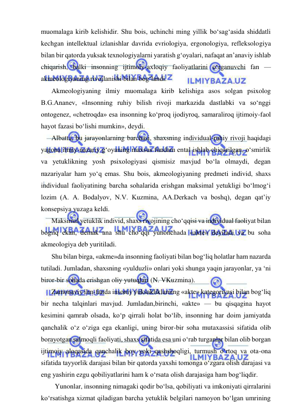  
 
muomalaga kirib kelishidir. Shu bois, uchinchi ming yillik bo‘sag‘asida shiddatli 
kechgan intellektual izlanishlar davrida evriologiya, ergonologiya, refleksologiya 
bilan bir qatorda yuksak texnologiyalarni yaratish g‘oyalari, nafaqat an’anaviy ishlab 
chiqarish, balki insonning ijtimoiy-axloqiy faoliyatlarini o‘rganuvchi fan — 
akmeologiyaning rivojlanishi bilan bog‘landi. 
Akmeologiyaning ilmiy muomalaga kirib kelishiga asos solgan psixolog 
B.G.Ananev, «Insonning ruhiy bilish rivoji markazida dastlabki va so‘nggi 
ontogenez, «chetroqda» esa insonning ko‘proq ijodiyroq, samaraliroq ijtimoiy-faol 
hayot fazasi bo‘lishi mumkin», deydi. 
Albatta, bu jarayonlarning barchasi, shaxsning individual-ruhiy rivoji haqidagi 
yagona ilmiy-nazariy g‘oyaning maxsus fundam ental ishlab chiqarilgan, o‘smirlik 
va yetuklikning yosh psixologiyasi qismisiz mavjud bo‘la olmaydi, degan 
nazariyalar ham yo‘q emas. Shu bois, akmeologiyaning predmeti individ, shaxs 
individual faoliyatining barcha sohalarida erishgan maksimal yetukligi bo‘lmog‘i 
lozim (A. A. Bodalyov, N.V. Kuzmina, AA.Derkach va boshq), degan qat’iy 
konsepsiya yuzaga keldi. 
Maksimal yetuklik individ, shaxs rivojining cho‘qqisi va individual faoliyat bilan 
bogiiq ekan, demak ana shu cho‘qqi yunonchada «akte» deyiladi va bu soha 
akmeologiya deb yuritiladi. 
Shu bilan birga, «akme»da insonning faoliyati bilan bog‘liq holatlar ham nazarda 
tutiladi. Jumladan, shaxsning «yulduzli» onlari yoki shunga yaqin jarayonlar, ya ‘ni 
biror-bir sohada erishgan oliy yutuqlari (N. VKuzmina). 
Zamonaviy ilm-fanda insoniy yuksakliklaming «akte» kategoriyasi bilan bog‘liq 
bir necha talqinlari mavjud. Jumladan,birinchi, «akte» — bu qisqagina hayot 
kesimini qamrab olsada, ko‘p qirrali holat bo‘lib, insonning har doim jamiyatda 
qanchalik o‘z o‘ziga ega ekanligi, uning biror-bir soha mutaxassisi sifatida olib 
borayotgan salmoqli faoliyati, shaxs sifatida esa uni o‘rab turganlar bilan olib borgan 
ijtimoiy aloqasida qanchalik boy yoki qashshoqligi, turmush o‘rtoq va ota-ona 
sifatida tayyorlik darajasi bilan bir qatorda yaxshi tomonga o‘zgara olish darajasi va 
eng yashirin ezgu qobiliyatlarini ham k o‘rsata olish darajasiga ham bog‘liqdir. 
  Yunonlar, insonning nimagaki qodir bo‘lsa, qobiliyati va imkoniyati qirralarini 
ko‘rsatishga xizmat qiladigan barcha yetuklik belgilari namoyon bo‘lgan umrining 
