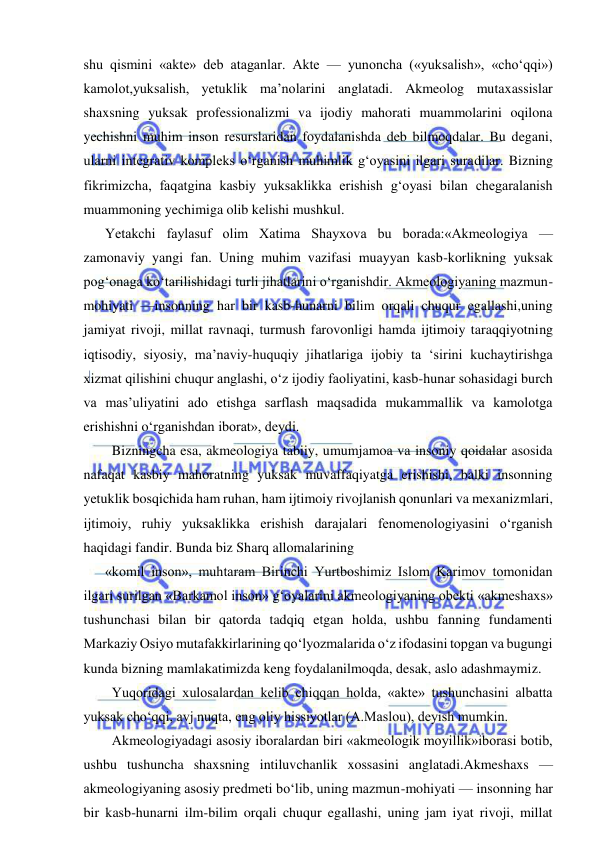  
 
shu qismini «akte» deb ataganlar. Akte — yunoncha («yuksalish», «cho‘qqi») 
kamolot,yuksalish, yetuklik ma’nolarini anglatadi. Akmeolog mutaxassislar 
shaxsning yuksak professionalizmi va ijodiy mahorati muammolarini oqilona 
yechishni muhim inson resurslaridan foydalanishda deb bilmoqdalar. Bu degani, 
ularni integrativ kompleks o‘rganish muhimlik g‘oyasini ilgari suradilar. Bizning 
fikrimizcha, faqatgina kasbiy yuksaklikka erishish g‘oyasi bilan chegaralanish 
muammoning yechimiga olib kelishi mushkul. 
Yetakchi faylasuf olim Xatima Shayxova bu borada:«Akmeologiya — 
zamonaviy yangi fan. Uning muhim vazifasi muayyan kasb-korlikning yuksak 
pog‘onaga ko‘tarilishidagi turli jihatlarini o‘rganishdir. Akmeologiyaning mazmun-
mohiyati —insonning har bir kasb-hunarni bilim orqali chuqur egallashi,uning 
jamiyat rivoji, millat ravnaqi, turmush farovonligi hamda ijtimoiy taraqqiyotning 
iqtisodiy, siyosiy, ma’naviy-huquqiy jihatlariga ijobiy ta ‘sirini kuchaytirishga 
xizmat qilishini chuqur anglashi, o‘z ijodiy faoliyatini, kasb-hunar sohasidagi burch 
va mas’uliyatini ado etishga sarflash maqsadida mukammallik va kamolotga 
erishishni o‘rganishdan iborat», deydi. 
  Bizningcha esa, akmeologiya tabiiy, umumjamoa va insoniy qoidalar asosida 
nafaqat kasbiy mahoratning yuksak muvaffaqiyatga erishishi, balki insonning 
yetuklik bosqichida ham ruhan, ham ijtimoiy rivojlanish qonunlari va mexanizmlari, 
ijtimoiy, ruhiy yuksaklikka erishish darajalari fenomenologiyasini o‘rganish 
haqidagi fandir. Bunda biz Sharq allomalarining 
«komil inson», muhtaram Birinchi Yurtboshimiz Islom Karimov tomonidan 
ilgari surilgan «Barkamol inson» g‘oyalarini akmeologiyaning obekti «akmeshaxs» 
tushunchasi bilan bir qatorda tadqiq etgan holda, ushbu fanning fundamenti 
Markaziy Osiyo mutafakkirlarining qo‘lyozmalarida o‘z ifodasini topgan va bugungi 
kunda bizning mamlakatimizda keng foydalanilmoqda, desak, aslo adashmaymiz. 
  Yuqoridagi xulosalardan kelib chiqqan holda, «akte» tushunchasini albatta 
yuksak cho‘qqi, avj nuqta, eng oliy hissiyotlar (A.Maslou), deyish mumkin. 
  Akmeologiyadagi asosiy iboralardan biri «akmeologik moyillik»iborasi botib, 
ushbu tushuncha shaxsning intiluvchanlik xossasini anglatadi.Akmeshaxs — 
akmeologiyaning asosiy predmeti bo‘lib, uning mazmun-mohiyati — insonning har 
bir kasb-hunarni ilm-bilim orqali chuqur egallashi, uning jam iyat rivoji, millat 
