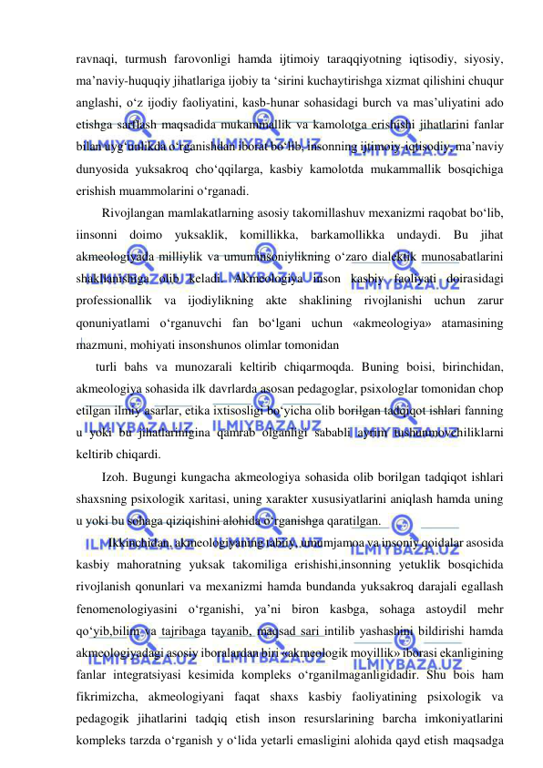  
 
ravnaqi, turmush farovonligi hamda ijtimoiy taraqqiyotning iqtisodiy, siyosiy, 
ma’naviy-huquqiy jihatlariga ijobiy ta ‘sirini kuchaytirishga xizmat qilishini chuqur 
anglashi, o‘z ijodiy faoliyatini, kasb-hunar sohasidagi burch va mas’uliyatini ado 
etishga sarflash maqsadida mukammallik va kamolotga erishishi jihatlarini fanlar 
bilan uyg‘unlikda o‘rganishdan iborat bo‘lib, insonning ijtimoiy-iqtisodiy, ma’naviy 
dunyosida yuksakroq cho‘qqilarga, kasbiy kamolotda mukammallik bosqichiga 
erishish muammolarini o‘rganadi. 
  Rivojlangan mamlakatlarning asosiy takomillashuv mexanizmi raqobat bo‘lib, 
iinsonni doimo yuksaklik, komillikka, barkamollikka undaydi. Bu jihat 
akmeologiyada milliylik va umuminsoniylikning o‘zaro dialektik munosabatlarini 
shakllanishiga olib keladi. Akmeologiya inson kasbiy faoliyati doirasidagi 
professionallik va ijodiylikning akte shaklining rivojlanishi uchun zarur 
qonuniyatlami o‘rganuvchi fan bo‘lgani uchun «akmeologiya» atamasining 
mazmuni, mohiyati insonshunos olimlar tomonidan 
turli bahs va munozarali keltirib chiqarmoqda. Buning boisi, birinchidan, 
akmeologiya sohasida ilk davrlarda asosan pedagoglar, psixologlar tomonidan chop 
etilgan ilmiy asarlar, etika ixtisosligi bo‘yicha olib borilgan tadqiqot ishlari fanning 
u yoki bu jihatlarinigina qamrab olganligi sababli ayrim tushunmovchiliklarni 
keltirib chiqardi. 
  Izoh. Bugungi kungacha akmeologiya sohasida olib borilgan tadqiqot ishlari 
shaxsning psixologik xaritasi, uning xarakter xususiyatlarini aniqlash hamda uning 
u yoki bu sohaga qiziqishini alohida o‘rganishga qaratilgan. 
    Ikkinchidan, akmeologiyaning tabiiy, umumjamoa va insoniy qoidalar asosida 
kasbiy mahoratning yuksak takomiliga erishishi,insonning yetuklik bosqichida 
rivojlanish qonunlari va mexanizmi hamda bundanda yuksakroq darajali egallash 
fenomenologiyasini o‘rganishi, ya’ni biron kasbga, sohaga astoydil mehr 
qo‘yib,bilim va tajribaga tayanib, maqsad sari intilib yashashini bildirishi hamda 
akmeologiyadagi asosiy iboralardan biri «akmeologik moyillik» iborasi ekanligining 
fanlar integratsiyasi kesimida kompleks o‘rganilmaganligidadir. Shu bois ham 
fikrimizcha, akmeologiyani faqat shaxs kasbiy faoliyatining psixologik va 
pedagogik jihatlarini tadqiq etish inson resurslarining barcha imkoniyatlarini 
kompleks tarzda o‘rganish y o‘lida yetarli emasligini alohida qayd etish maqsadga 
