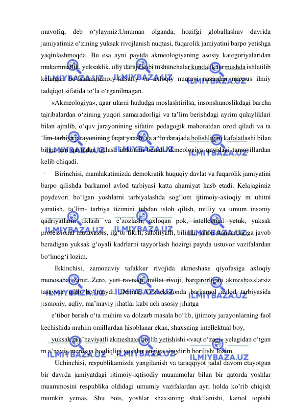  
 
muvofiq, deb o‘ylaymiz.Umuman olganda, hozifgi globallashuv davrida 
jamiyatimiz o‘zining yuksak rivojlanish nuqtasi, fuqarolik jamiyatini barpo yetishga 
yaqinlashmoqda. Bu esa ayni paytda akmeologiyaning asosiy kategoriyalaridan 
mukammallik, yuksaklik, oliy daraja kabi tushunchalar kundalik turmushda ishlatilib 
kelingan bo‘lsada,ijtimoiy-falsafiy va axloqiy nuqtayi nazardan maxsus ilmiy 
tadqiqot sifatida to‘la o‘rganilmagan. 
«Akmeologiya», agar ularni hududga moslashtirilsa, insonshunoslikdagi barcha 
tajribalardan o‘zining yuqori samaradorligi va ta’lim berishdagi ayrim qulayliklari 
bilan ajralib, o‘quv jarayonining sifatini pedagogik mahoratdan ozod qiladi va ta 
‘lim-tarbiya jarayonining faqat yaxshi va a ‘lo darajada bolishligini kafolatlashi bilan 
birga, uni qaytadan tiklash imkonini beradi.Akmeologiya quyidagi tamoyillardan 
kelib chiqadi. 
  Birinchisi, mamlakatimizda demokratik huquqiy davlat va fuqarolik jamiyatini 
barpo qilishda barkamol avlod tarbiyasi katta ahamiyat kasb etadi. Kelajagimiz 
poydevori bo‘lgan yoshlarni tarbiyalashda sog‘lom ijtimoiy-axioqiy m uhitni 
yaratish, ta’lim- tarbiya tizimini tubdan isloh qilish, milliy va umum insoniy 
qadriyatlarni tiklash va e’zozlash, axloqan pok, intellektual yetuk, yuksak 
professional mutaxassis, ilg‘or fikrli, salohiyatli, bilimli, jahon standartlariga javob 
beradigan yuksak g‘oyali kadrlarni tayyorlash hozirgi paytda ustuvor vazifalardan 
bo‘lmog‘i lozim. 
  Ikkinchisi, zamonaviy tafakkur rivojida akmeshaxs qiyofasiga axloqiy 
munosabat zarur. Zero, yurt ravnaqi, millat rivoji, barqarorligini akmeshaxslarsiz 
tasavvur qilib bo‘lmaydi. Demak, O‘zbekistonda barkamol avlod tarbiyasida 
jismoniy, aqliy, ma’inaviy jihatlar kabi uch asosiy jihatga 
e’tibor berish o‘ta muhim va dolzarb masala bo‘lib, ijtimoiy jarayonlarning faol 
kechishida muhim omillardan hisoblanar ekan, shaxsning intellektual boy, 
yuksak m a’naviyatli akmeshaxs bo‘lib yetishishi «vaqt o‘zagi» yelagidan o‘tgan 
m a’naviy merosga bogliqligi yoshlar ongiga singdirib borilishi lozim. 
  Uchinchisi, respublikamizda yangilanish va taraqqiyot jadal davom etayotgan 
bir davrda jamiyatdagi ijtimoiy-iqtisodiy muammolar bilan bir qatorda yoshlar 
muammosini respublika oldidagi umumiy vazifalardan ayri holda ko’rib chiqish 
mumkin yemas. Shu bois, yoshlar shaxsining shakllanishi, kamol topishi 
