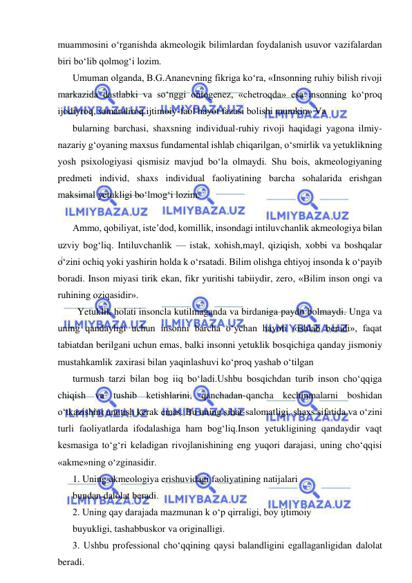  
 
muammosini o‘rganishda akmeologik bilimlardan foydalanish usuvor vazifalardan 
biri bo‘lib qolmog‘i lozim. 
Umuman olganda, B.G.Ananevning fikriga ko‘ra, «Insonning ruhiy bilish rivoji 
markazida dastlabki va so‘nggi ontogenez, «chetroqda» esa insonning ko‘proq 
ijodiyroq, samaraliroq ijtimoiy-faol hayot fazasi bolishi mumkin» Va  
bularning barchasi, shaxsning individual-ruhiy rivoji haqidagi yagona ilmiy-
nazariy g‘oyaning maxsus fundamental ishlab chiqarilgan, o‘smirlik va yetuklikning 
yosh psixologiyasi qismisiz mavjud bo‘la olmaydi. Shu bois, akmeologiyaning 
predmeti individ, shaxs individual faoliyatining barcha sohalarida erishgan 
maksimal yetukligi bo‘lmog‘i lozim. 
   
Ammo, qobiliyat, iste’dod, komillik, insondagi intiluvchanlik akmeologiya bilan 
uzviy bog‘liq. Intiluvchanlik — istak, xohish,mayl, qiziqish, xobbi va boshqalar 
o‘zini ochiq yoki yashirin holda k o‘rsatadi. Bilim olishga ehtiyoj insonda k o‘payib 
boradi. Inson miyasi tirik ekan, fikr yuritishi tabiiydir, zero, «Bilim inson ongi va 
ruhining oziqasidir». 
  Yetuklik holati insoncla kutilmaganda va birdaniga paydo bolmaydi. Unga va 
uning qandayligi uchun insonni barcha o‘ychan hayoti «ishlab beradi», faqat 
tabiatdan berilgani uchun emas, balki insonni yetuklik bosqichiga qanday jismoniy 
mustahkamlik zaxirasi bilan yaqinlashuvi ko‘proq yashab o‘tilgan 
turmush tarzi bilan bog iiq bo‘ladi.Ushbu bosqichdan turib inson cho‘qqiga 
chiqish va tushib ketishlarini, qanchadan-qancha kechinmalarni boshidan 
o‘tkazishini unutish kerak emas. Bu uning sihat-salomatligi, shaxs sifatida va o‘zini 
turli faoliyatlarda ifodalashiga ham bog‘liq.Inson yetukligining qandaydir vaqt 
kesmasiga to‘g‘ri keladigan rivojlanishining eng yuqori darajasi, uning cho‘qqisi 
«akme»ning o‘zginasidir. 
1. Uning akmeologiya erishuvidagi faoliyatining natijalari 
bundan dalolat beradi. 
2. Uning qay darajada mazmunan k o‘p qirraligi, boy ijtimoiy 
buyukligi, tashabbuskor va originalligi. 
3. Ushbu professional cho‘qqining qaysi balandligini egallaganligidan dalolat 
beradi. 
