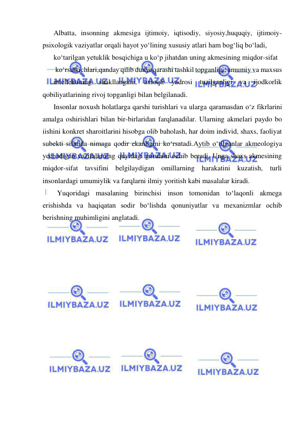  
 
Albatta, insonning akmesiga ijtimoiy, iqtisodiy, siyosiy,huquqiy, ijtimoiy-
psixologik vaziyatlar orqali hayot yo‘lining xususiy atlari ham bog‘liq bo‘ladi,  
ko‘tarilgan yetuklik bosqichiga u ko‘p jihatdan uning akmesining miqdor-sifat 
 ko‘rsatkichlari,qanday qilib dunyoqarashi tashkil topganligi, umumiy va maxsus 
intellektining shakllangani, axloqli yadrosi tuzilganligi va ijodkorlik 
qobiliyatlarining rivoj topganligi bilan belgilanadi. 
Insonlar noxush holatlarga qarshi turishlari va ularga qaramasdan o‘z fikrlarini 
amalga oshirishlari bilan bir-birlaridan farqlanadilar. Ularning akmelari paydo bo 
iishini konkret sharoitlarini hisobga olib baholash, har doim individ, shaxs, faoliyat 
subekti sifatida nimaga qodir ekanligini ko‘rsatadi.Aytib o‘tilganlar akmeologiya 
yechadigan vazifalarning quyidagi guruhini ochib beradi. Unga shaxs akmesining 
miqdor-sifat tavsifini belgilaydigan omillarning harakatini kuzatish, turli 
insonlardagi umumiylik va farqlarni ilmiy yoritish kabi masalalar kiradi. 
  Yuqoridagi masalaning birinchisi inson tomonidan to‘laqonli akmega 
erishishda va haqiqatan sodir bo‘lishda qonuniyatlar va mexanizmlar ochib 
berishning muhimligini anglatadi. 
 
