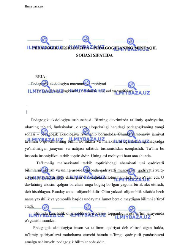  
Ilmiybaza.uz 
 
 
 
 
 
PEDAGOGIK AKSIOLOGIYA – PEDAGOGIKANING MUSTAQIL 
SOHASI SIFATIDA 
 
 
    REJA : 
Pedagogik aksiologiya mazmuni va mohiyati. 
    Pedagogik aksiologiyaning predmeti, maqsad va vazifalari. 
 
 
 
Pedagogik aksiologiya tushunchasi. Bizning davrimizda ta’limiy qadriyatlar, 
ularning tabiati, funksiyalari, o‘zaro aloqadorligi haqidagi pedagogikaning yangi 
sohasi – pedagogik aksiologiya rivojlanib bormokda. Chunki zamonaviy jamiyat 
ta’limni o‘quvchilarning bilim, ko‘nikma va malakalarni egallashining maqsadga 
yo‘naltirilgan jarayoni va natijasi sifatida tushunishdan uzoqlashdi. Ta’lim bu 
insonda insoniylikni tarkib toptirishdir. Uning asl mohiyati ham ana shunda. 
     Ta’limniig ma’naviyatni tarkib toptirishdagi ahamiyati uni qadriyatli 
bilimlarni uzatish va uning asosida insonda qadriyatli munosabat, qadriyatli xulq-
atvorni shakllantirishda ekanligini o‘z vaqtida Aflotun ham ta’kidlab o‘tgan edi. U 
davlatning asosini qolgan barchasi unga bogliq bo‘lgan yagona birlik aks ettiradi, 
deb hisoblagan. Bunday asos - olijanoblikdir. Olim yuksak olijanoblik sifatida hech 
narsa yaxshilik va yomonlik haqida unday ma’lumot bera olmaydigan bilimni e’tirof 
etadi. 
   Bilimda kanchalik olijanoblik o‘z ifodasini topganligini esa ta’lim jarayonida 
o‘rganish mumkin. 
  Pedagogik aksiologiya inson va ta’limni qadriyat deb e’tirof etgan holda, 
ta’limiy qadriyatlarni muhokama etuvchi hamda ta’limga qadriyatli yondashuvni 
amalga oshiruvchi pedagogik bilimlar sohasidir. 

