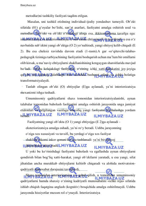  
Ilmiybaza.uz 
 
metodlar)ni tashkiliy faoliyati taqdim etilgan.  
  Masalan, uni tashkil etishning individual-ijodiy yondashuv tamoyili. Ob’ekt 
sifatida (01) g‘oyalar bo‘lishi, san’at asarlari, faoliyatni amalga oshirish usul va 
metodlari. Sub’ekt va ob’ekt o‘rtasidagi aloqa esa, ikkitomonlama tavsifga ega: 
interiorizatsiya va eksteriorizatsiya. U sub’ektda ehtiyojni (E 1) tug‘diradi, u esa o‘z 
navbatida sub’ektni yangi ob’ektga (O 2) yo‘naltiradi, yangi ehtiyoj kelib chiqadi (E 
2). Bu esa cheksiz ravishda davom etadi (1-rasm).A gar «o‘qituvchi-talaba» 
pedagogik tizimiga tarbiyachining faoliyatini boshqarish uchun ma’lum bir omillarni 
olib kirsak, u ma’naviy ehtiyojlarni shakllanishining kengaygan sharoitlarida mavjud 
bo‘ladi. Talaba kelajakdagi faoliyatini o‘zining ichki xatti-harakatini joy-joyiga 
qo‘yib, uni ijtimoiy talablarga mos ravishda bashorat qiladi va ichki holatiga 
transformatsiyalaydi. 
Tanlab olingan ob’ekt (O) ehtiyojlar (E)ga aylanadi, ya’ni interiorizatsiya 
mexanizmi ishga tushadi. 
Umuminsoniy qadriyatlarni shaxs tomonidan interiorizatsiyalanishi, aynan 
talabalar tomonidan baholash faoliyatini amalga oshirish jarayonida unga jamiyat 
etalonlari va belgilangan vazifaga muvofiq yangi faoliyatni loyihalashga yordam 
beradi. 
  Faoliyatning yangi ob’ekta (O 1) yangi ehtiyojga (E 2)ga aylanadi - 
eksteriorizatsiya amalga oshadi, ya’ni ro‘y beradi. Ushbu jarayonning 
o‘ziga xos xususiyati va tavsifi, bu yerdagi o‘ziga xos faoliyat 
shaklida inkorni inkor qonuni ko‘zga tashlanadi: ya’ni bir ehtiyoj 
ikkinchisini inkor etadi. 
U yoki bu ko‘rinishdagi faoliyatni baholash va egallashda aynan ehtiyojlarni 
qondirish bilan bog‘liq xatti-harakat, yangi ob’ektlarni yaratadi, u esa yangi, sifat 
jihatidan ancha murakkab ehtiyojlarni keltirib chiqaradi va alohida motivatsion-
qadriyatli munosabat darajasini tavsiflaydi. 
Shaxs tomonidan interiorizatsiya va qabul qilish, u tomonidan umuminsoniy 
qadriyatlarni hamda shaxsiy o‘zining kadriyatli munosabatini «ichki reja» sifatida 
ishlab chiqish faqatgina anglash (kognitiv) bosqichida amalga oshirilmaydi. Ushbu 
jarayonda hissiyotlar muxsm rol o‘ynaydi. Interiorizatsiya 
