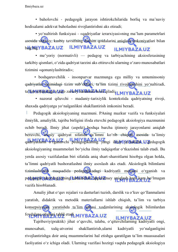  
Ilmiybaza.uz 
 
    • baholovchi - pedagogik jarayon ishtirokchilarida borliq va ma’naviy 
hodisalarni adekvat baholashni rivojlantirishni aks etiradi; 
    • yo‘naltirish funksiyasi - «qadriyatlar ierarxiyasi»ning ma’lum parametrlari 
asosida shaxsiy, kasbiy tavsifning muhim qoidalarini aniqlash imkoniyatlari bilan 
bog‘liq; 
    • me’yoriy (normativli) — pedagog va tarbiyachining aksiosferasining 
tarkibiy qismlari, o‘zida qadriyat tarzini aks ettiruvchi ularning o‘zaro munosabatlari 
tizimini «qonuniylashtiradi»; 
   • boshqaruvchilik - insonparvar mazmunga ega milliy va umuminsoniy 
qadriyatlar oqimidagi tizim sub’ektlari, ta’lim tizimi rivojlanishini yo‘naltiradi, 
ta’lim sohasidagi o‘zaro zaruriy harakatni hosil qiladi; 
    • nazorat qiluvchi - madaniy-tarixiylik kontekstida qadriyatning rivoji, 
shaxsda qadriyatga yo‘nalganlikni shakllantirish imkonini beradi. 
  Pedagogik aksiologiyaning mazmuni. PAning mazkur vazifa va funksiyalari 
ilmiylik, amaliylik, tajriba birligini ifoda etuvchi pedagogik aksiologiya mazmunini 
ochib beradi. Ilmiy jihat (aspekt) boshqa barcha ijtimoiy jarayonlarni aniqlab 
beruvchi, asosiy qadriyat sifatida ta’limni ko‘rib chiqish asosida ta’limiy 
qadriyatlarni o‘rganuvchi pedagogikaning yangi ilmiy yo‘nalishi - pedagogik 
aksiologiyaning muammolari bo‘yicha ilmiy tadqiqotlar o‘tkazishni talab etadi. Bu 
yerda asosiy vazifalardan biri sifatida aniq shart-sharoitlarni hisobga olgan holda, 
ta’limni qadriyatli bashoratlashni ilmiy asoslash aks etadi. Aksiologik bilimlarni 
tizimlashtirish maqsadida pedagogikadagi kadriyatli merosni o‘rganish va 
pedagogik aksiologiyaning tushunchali apparatnыy aniqlash ham kam bo‘lmagan 
vazifa hisoblanadi. 
  Amaliy jihat o‘quv rejalari va dasturlari tuzish, darslik va o‘kuv qo‘llanmalarni 
yaratish, didaktik va metodik materiallarni ishlab chiqish, ta’lim va tarbiya 
konsepsiyasini yaratishda ta’lim sohasi xodimlarining aksiologik bilimlardan 
foydalana olishini tahlil etadi. 
  Tajribaviy(praktik) jihat o‘quvchi, talaba, o‘qituvchilarning kadriyatli ongi, 
munosabati, 
xulq-atvorini 
shakllantirish,ularni 
kadriyatli 
yo‘nalganligini 
rivojlantirishga doir aniq muammolarini hal etishga qaratilgan ta’lim muassasalari 
faoliyatini o‘z ichiga oladi. Ularning vazifasi hozirgi vaqtda pedagogik aksiologiya 
