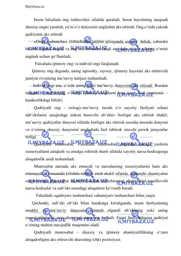  
Ilmiybaza.uz 
 
  Inson falsafada ong tashuvchisi sifatida qaraladi. Inson hayotining maqsadi 
shaxsiy ongni yaratish, ya’ni o‘z dunyosini anglashni aks ettiradi. Ong o‘zida yuksak 
qadriyatni aks ettiradi. 
  «Ong» tushunchasi (lotinchadan tarjima qilinganda sopzsie -bilish, xabardor 
bo‘lish degani) ongsiz va ong osti holatdan farqli ravishda, o‘zida ruhning o‘rnini 
anglash uchun qo‘llaniladi.  
   Falsafada ijtimoiy ong va individ ongi farqlanadi. 
Ijtimoiy ong deganda, uning iqtisodiy, siyosiy, ijtimoiy hayotini aks ettiruvchi 
jamiyat rivojining ma’naviy natijasi tushuniladi. 
 Individ ongi esa, o‘zida uning ichki ma’naviy dunyosini aks ettiradi. Bundan 
tashqari, u individning o‘zidagi ijtimoiy aloqalarni ham qayd etadi (soznanie – 
hamkorlikdagi bilish). 
  Qadriyatli ong - axloqiy-ma’naviy tarzda o‘z xayotiy faoliyati sohasi 
sub’ektlarini aniqlashga imkon beruvchi ob’ektiv borliqni aks ettirish shakli; 
ma’naviy qadriyatlar dunyosi sifatida borliqni aks ettirish asosida insonda dunyoni 
va o‘zining shaxsiy dunyosini anglashida faol ishtirok etuvchi psixik jarayonlar 
birligi. 
  Qadriyatli munosabat. Falsafada munosabat deganda, undagi yashirin 
xususiyatlarni aniqlash va amalga oshirish sharti sifatida xayotiy narsa-hodisaparga 
aloqadorlik usuli tushuniladi. 
  Munosabat narsada aks etmaydi va narsalarning xususiyatlarini ham aks 
ettirmaydi, u nimanidir kilishda ishtirok etish shakli sifatida, nimanidir ahamiyatini 
ochib beradi. Munosabat ikkinchisi uchun birinchisining ahamiyatini tavsiflovchi 
narsa-hodisalar va sub’ekt orasidagi aloqalarni ko‘rsatib beradi. 
    Falsafada «qadriyat» tushunchasi «ahamiyat» tushunchasi bilan yaqin. 
Qachonki, sub’ekt ob’ekt bilan harakatga kirishganda, inson faoliyatining 
moddiy va ma’naviy dunyosini qamrab olgandi ob’ektning yoki uning 
xususiyatlarining aniq ahamiyati namoyon bo‘ladi. Faqat faoliyatdagina qadriyat 
o‘zining muhim mavjudlik maqomini oladi. 
  Qadriyatli munosabat - shaxsiy va ijtimoiy ahamiyatlilikning o‘zaro 
aloqadorligini aks ettiruvchi shaxsning ichki pozitsiyasi. 
