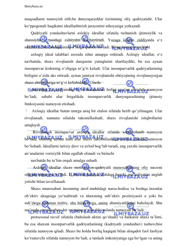  
Ilmiybaza.uz 
 
maqsadlarni namoyish etib,bu dunyoqarashlar tizimining oliy qadriyatidir. Ular 
ko‘ppogonali haqikatni ideallashtirish jarayonini nihoyasiga yetkazadi. 
Qadriyatli yondashuvlarni axlokiy ideallar sifatida tushunish ijtimoiylik va 
shaxsiylik o‘rtasidagi zidsiyatni kuchaytiradi. Yuzaga kelgan ziddiyatda o‘z 
navbatida, biri boshqasining o‘rniga qurbon bo‘ladi. Biroq insonparvar kishi 
axloqiy ideal talablari asosida ishni amapga oshiradi. Axloqiy ideallar, o‘z 
navbatida, shaxs rivojlanish darajasini yutuqlarini shartlaydiki, bu esa aynan 
insonparvar kishining o‘zligiga to‘g‘ri keladi. Ular insonparvarlik qadriyatlarining 
birligini o‘zida aks ettiradi, aynan jamiyat rivojlanishi ehtiyojining rivojlanayotgan 
shaxs ehtiyojlariga to‘g‘ri kelishidadir. Ularda 
shaxsning va jamiyatning ilg‘or kiziqishlari birligi uyg‘un ravishda namoyon 
bo‘ladi, sababi ular birgalikda insonparvarlik dunyoqarashining ijtimoiy 
funksiyasini namoyon etishadi. 
 Axloqiy ideallar butun umrga aniq bir etalon sifatida berib qo‘yilmagan. Ular 
rivojlanadi, namuna sifatida takomillashadi, shaxs rivojlanishi istiqbollarini 
aniqlaydi. 
  Rivojlanish insonparvar axloqiy ideallar sifatida xarakterlanib namoyon 
bo‘ladi, shuning uchun ham ular shaxs takomillashishi motivi sifatida namoyon 
bo‘lishadi. Ideallarni tarixiy davr va avlod bog‘lab turadi, eng yaxshi insonparvarlik 
an’analarini vorisiylik bilan egallab olinadi va birinchi 
navbatda bu ta’lim orqali amalga oshadi. 
  Axloqiy ideallar shaxs motivatsion-qadriyatli munosabatining oliy mezoni 
sifatida namoyon bo‘ladi. U shaxsni jamiyat oldidagi burchi, ma’suliyatini anglab 
yetishi bilan tavsiflanadi. 
Shaxs munosabati insonning atrof-muhitdagi narsa-hodisa va boshqa insonlar 
ob’ektiv aloqasiga yo‘naltiradi va shaxsning sub’ektiv pozitsiyasiii u yoki bu 
sub’ektga nisbatan nisbiy, shu bilan birga, uning ahamiyatliligini baholaydi. Shu 
ma’noda «munosabat» bir vaqtning o‘zida ikki xolatda namoyon bo‘ladi: 
protsessual tavsif sifatida (baholash aktini qo‘shadi) va barkaror shaxs ta’limi, 
bu esa shaxsni insonparvarlik qadriyatlarining (kadriyatli yondashuv) tashuvchisi 
sifatida namoyon qiladi. Shaxs bu holda borliq haqiqati bilan aloqador faol faoliyat 
ko‘rsatuvchi sifatida namoyon bo‘ladi, u tanlash imkoniyatiga ega bo‘lgan va uning 
