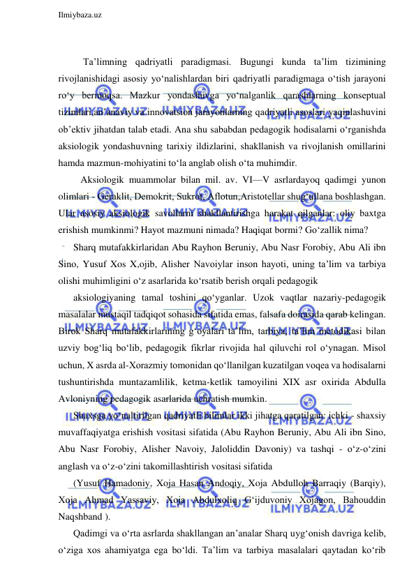  
Ilmiybaza.uz 
 
 
 Ta’limning qadriyatli paradigmasi. Bugungi kunda ta’lim tizimining 
rivojlanishidagi asosiy yo‘nalishlardan biri qadriyatli paradigmaga o‘tish jarayoni 
ro‘y bermoqsa. Mazkur yondashuvga yo‘nalganlik qarashlarning konseptual 
tizimlari,an’anaviy va innovatsion jarayonlarning qadriyatli asoslari yaqinlashuvini 
ob’ektiv jihatdan talab etadi. Ana shu sababdan pedagogik hodisalarni o‘rganishda 
aksiologik yondashuvning tarixiy ildizlarini, shakllanish va rivojlanish omillarini 
hamda mazmun-mohiyatini to‘la anglab olish o‘ta muhimdir. 
   Aksiologik muammolar bilan mil. av. VI—V asrlardayoq qadimgi yunon 
olimlari - Geraklit, Demokrit, Sukrot, Aflotun,Aristotellar shug‘ullana boshlashgan. 
Ular asosiy aksiologik savollarni shakllantirishga harakat qilganlar: oliy baxtga 
erishish mumkinmi? Hayot mazmuni nimada? Haqiqat bormi? Go‘zallik nima? 
Sharq mutafakkirlaridan Abu Rayhon Beruniy, Abu Nasr Forobiy, Abu Ali ibn 
Sino, Yusuf Xos X,ojib, Alisher Navoiylar inson hayoti, uning ta’lim va tarbiya 
olishi muhimligini o‘z asarlarida ko‘rsatib berish orqali pedagogik 
aksiologiyaning tamal toshini qo‘yganlar. Uzok vaqtlar nazariy-pedagogik 
masalalar mustaqil tadqiqot sohasida sifatida emas, falsafa doirasida qarab kelingan. 
Birok Sharq mutafakkirlarining g‘oyalari ta’lim, tarbiya, ta’lim metodikasi bilan 
uzviy bog‘liq bo‘lib, pedagogik fikrlar rivojida hal qiluvchi rol o‘ynagan. Misol 
uchun, X asrda al-Xorazmiy tomonidan qo‘llanilgan kuzatilgan voqea va hodisalarni 
tushuntirishda muntazamlilik, ketma-ketlik tamoyilini XIX asr oxirida Abdulla 
Avloniyning pedagogik asarlarida uchratish mumkin. 
Shaxsga yo‘naltirilgan qadriyatli bilimlar ikki jihatga qaratilgan: ichki - shaxsiy 
muvaffaqiyatga erishish vositasi sifatida (Abu Rayhon Beruniy, Abu Ali ibn Sino, 
Abu Nasr Forobiy, Alisher Navoiy, Jaloliddin Davoniy) va tashqi - o‘z-o‘zini 
anglash va o‘z-o‘zini takomillashtirish vositasi sifatida 
(Yusuf Hamadoniy, Xoja Hasan Andoqiy, Xoja Abdulloh Barraqiy (Barqiy), 
Xoja Ahmad Yassaviy, Xoja Abdulxoliq G‘ijduvoniy Xojagon, Bahouddin 
Naqshband ). 
Qadimgi va o‘rta asrlarda shakllangan an’analar Sharq uyg‘onish davriga kelib, 
o‘ziga xos ahamiyatga ega bo‘ldi. Ta’lim va tarbiya masalalari qaytadan ko‘rib 
