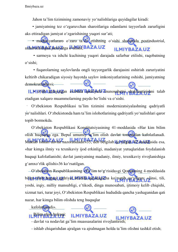  
Ilmiybaza.uz 
 
 Jahon ta’lim tizimining zamonaviy yo‘nalishlariga quyidagilar kiradi: 
 • jamiyatning tez o‘zgaruvchan sharoitlariga odamlarni tayyorlash zarurligini 
aks ettiradigan jamiyat o‘zgarishining yuqori sur’ati; 
 • madaniyatlararo o‘zaro ta’sir etishning o‘sishi sharoitida postindustrial, 
axborotlashgan jamiyatga o‘tilishi; 
  • sarmoya va ishchi kuchining yuqori darajada safarbar etilishi, raqobatning 
o‘sishi; 
  • fuqarolarning saylovlarda ongli tayyorgarlik darajasini oshirish zaruriyatini 
keltirib chikaradigan siyosiy hayotda saylov imkoniyatlarining oshishi, jamiyatning 
demokratlashuvi; 
  • o‘sib kelayotgan avlodda qadriyatli munosabatni shakllantirishni talab 
etadigan xalqaro muammolarning paydo bo‘lishi va o‘sishi. 
O‘zbekiston Respublikasi ta’lim tizimini modernizatsiyalashning qadriyatli 
yo‘nalishlari. O‘zbekistonda ham ta’lim islohotlarining qadriyatli yo‘nalishlari qaror 
topib bormokda. 
O‘zbekiston Respublikasi Konstitutsiyasining 41-moddasida «Har kim bilim 
olish huquqiga ega. Bepul umumiy ta’lim olish davlat tomonidan kafolatlanadi. 
Maktab ishlari davlat nazoratidadir»35, deb belgilab qo‘yilgan. 42-moddasida esa, 
«har kimga ilmiy va texnikaviy ijod erkinligi, madaniyat yutuqlaridan foydalanish 
huquqi kafolatlanishi; davlat jamiyatning madaniy, ilmiy, texnikaviy rivojlanishiga 
g‘amxo‘rlik qilishi»36 ko‘rsatilgan. 
O‘zbekiston Respublikasining «Ta’lim to‘g‘risida»gi Qonunining 4-moddasida 
bilim olish huquqi qadriyat sifatida quyidagicha ko‘rsatib qo‘yilgan: «Jinsi, tili, 
yoshi, irqiy, milliy mansubligi, e’tikodi, dinga munosabati, ijtimoiy kelib chiqishi, 
xizmat turi, turar joyi, O‘zbekiston Respublikasi hududida qancha yashaganidan qati 
nazar, har kimga bilim olishda teng huquqlar 
kafolatlanadi». 
  Bilim olish hukuqi: 
- davlat va nodavlat ga’lim muassasalarini rivojlantirish; 
- ishlab chiqarishdan ajralgan va ajralmagan holda ta’lim olishni tashkil etish; 
