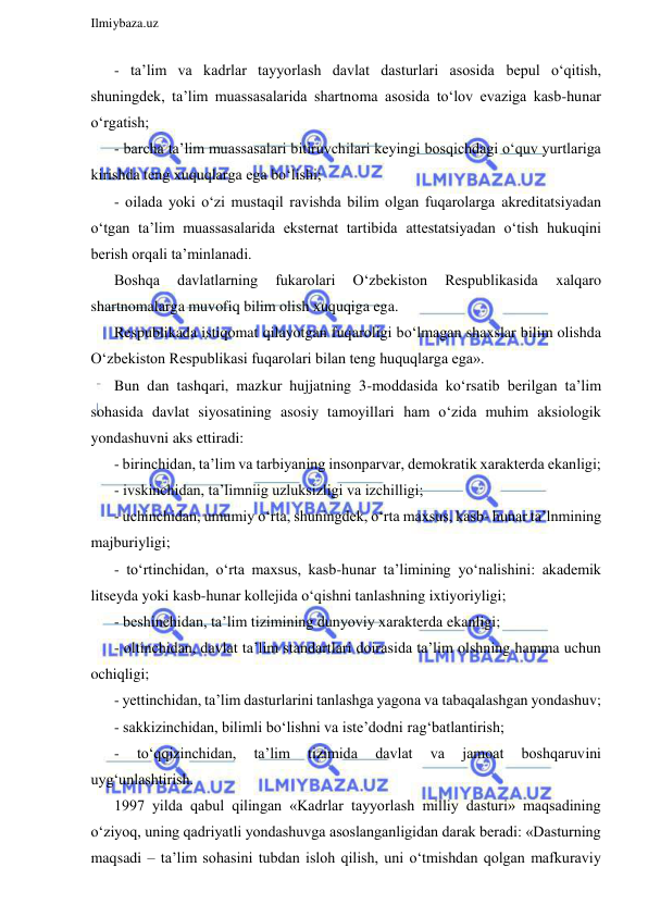  
Ilmiybaza.uz 
 
- ta’lim va kadrlar tayyorlash davlat dasturlari asosida bepul o‘qitish, 
shuningdek, ta’lim muassasalarida shartnoma asosida to‘lov evaziga kasb-hunar 
o‘rgatish; 
- barcha ta’lim muassasalari bitiruvchilari keyingi bosqichdagi o‘quv yurtlariga 
kirishda teng xuquqlarga ega bo‘lishi; 
- oilada yoki o‘zi mustaqil ravishda bilim olgan fuqarolarga akreditatsiyadan 
o‘tgan ta’lim muassasalarida eksternat tartibida attestatsiyadan o‘tish hukuqini 
berish orqali ta’minlanadi. 
Boshqa 
davlatlarning 
fukarolari 
O‘zbekiston 
Respublikasida 
xalqaro 
shartnomalarga muvofiq bilim olish xuquqiga ega. 
Respublikada istiqomat qilayotgan fuqaroligi bo‘lmagan shaxslar bilim olishda 
O‘zbekiston Respublikasi fuqarolari bilan teng huquqlarga ega». 
Bun dan tashqari, mazkur hujjatning 3-moddasida ko‘rsatib berilgan ta’lim 
sohasida davlat siyosatining asosiy tamoyillari ham o‘zida muhim aksiologik 
yondashuvni aks ettiradi: 
- birinchidan, ta’lim va tarbiyaning insonparvar, demokratik xarakterda ekanligi; 
- ivskinchidan, ta’limniig uzluksizligi va izchilligi; 
- uchinchidan, umumiy o‘rta, shuningdek, o‘rta maxsus, kasb- hunar ta’lnmining 
majburiyligi; 
- to‘rtinchidan, o‘rta maxsus, kasb-hunar ta’limining yo‘nalishini: akademik 
litseyda yoki kasb-hunar kollejida o‘qishni tanlashning ixtiyoriyligi; 
- beshinchidan, ta’lim tizimining dunyoviy xarakterda ekanligi; 
- oltinchidan, davlat ta’lim standartlari doirasida ta’lim olshning hamma uchun 
ochiqligi; 
- yettinchidan, ta’lim dasturlarini tanlashga yagona va tabaqalashgan yondashuv; 
- sakkizinchidan, bilimli bo‘lishni va iste’dodni rag‘batlantirish;  
- 
to‘qqizinchidan, 
ta’lim 
tizimida 
davlat 
va 
jamoat 
boshqaruvini 
uyg‘unlashtirish. 
1997 yilda qabul qilingan «Kadrlar tayyorlash milliy dasturi» maqsadining 
o‘ziyoq, uning qadriyatli yondashuvga asoslanganligidan darak beradi: «Dasturning 
maqsadi – ta’lim sohasini tubdan isloh qilish, uni o‘tmishdan qolgan mafkuraviy 
