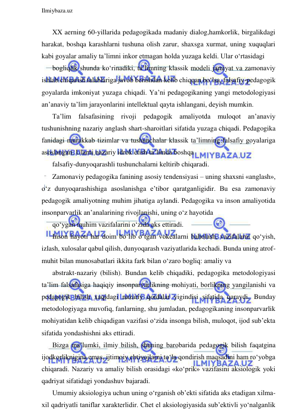  
Ilmiybaza.uz 
 
XX aerning 60-yillarida pedagogikada madaniy dialog,hamkorlik, birgalikdagi 
harakat, boshqa karashlarni tushuna olish zarur, shaxsga xurmat, uning xuquqlari 
kabi goyalar amaliy ta’limni inkor etmagan holda yuzaga keldi. Ular o‘rtasidagi 
bogliqlik shunda ko‘rinadiki, ta’limning klassik modeli jamiyat va zamonaviy 
ishlab chiqarish talablariga javob berishdan kelib chiqqan bo‘lsa, falsafiy-pedagogik 
goyalarda imkoniyat yuzaga chiqadi. Ya’ni pedagogikaning yangi metodologiyasi 
an’anaviy ta’lim jarayonlarini intellektual qayta ishlangani, deyish mumkin. 
Ta’lim falsafasining rivoji pedagogik amaliyotda muloqot an’anaviy 
tushunishning nazariy anglash shart-sharoitlari sifatida yuzaga chiqadi. Pedagogika 
fanidagi murakkab tizimlar va tushunchalar klassik ta’limning falsafiy goyalariga 
asoslangan. Ularni nazariy idrok etish ta’limda boshqa 
falsafiy-dunyoqarashli tushunchalarni keltirib chiqaradi. 
Zamonaviy pedagogika fanining asosiy tendensiyasi – uning shaxsni «anglash», 
o‘z dunyoqarashishiga asoslanishga e’tibor qaratganligidir. Bu esa zamonaviy 
pedagogik amaliyotning muhim jihatiga aylandi. Pedagogika va inson amaliyotida 
insonparvarlik an’analarining rivojlanishi, uning o‘z hayotida 
qo‘ygan muhim vazifalarini o‘zida aks ettiradi. 
Inson hayoti har doim bo‘lib o‘tgan vokealarni baholash, vazifalarni qo‘yish, 
izlash, xulosalar qabul qilish, dunyoqarash vaziyatlarida kechadi. Bunda uning atrof-
muhit bilan munosabatlari ikkita fark bilan o‘zaro bogliq: amaliy va 
abstrakt-nazariy (bilish). Bundan kelib chiqadiki, pedagogika metodologiyasi 
ta’lim falsafasiga haqiqiy insonparvarlikning mohiyati, borlikning yangilanishi va 
pedagogik bilish xaqidagi nazariy qoidalar yigindisi sifatida qaraydi. Bunday 
metodologiyaga muvofiq, fanlarning, shu jumladan, pedagogikaning insonparvarlik 
mohiyatidan kelib chiqadigan vazifasi o‘zida insonga bilish, muloqot, ijod sub’ekta 
sifatida yondashishni aks ettiradi. 
Bizga ma’lumki, ilmiy bilish, shuning barobarida pedagogik bilish faqatgina 
ijodkorliknigina emas, ijtimoiy ehtiyojlarni to‘la qondirish maqsadini ham ro‘yobga 
chiqaradi. Nazariy va amaliy bilish orasidagi «ko‘prik» vazifasini aksiologik yoki 
qadriyat sifatidagi yondashuv bajaradi. 
Umumiy aksiologiya uchun uning o‘rganish ob’ekti sifatida aks etadigan xilma-
xil qadriyatli taniflar xarakterlidir. Chet el aksiologiyasida sub’ektivli yo‘nalganlik 
