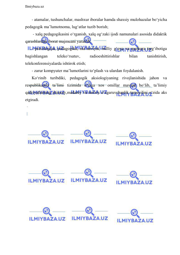  
Ilmiybaza.uz 
 
- atamalar, tushunchalar, mashxur iboralar hamda shaxsiy mulohazalar bo‘yicha 
pedagogik ma’lumotnoma, lug‘atlar tuzib borish; 
 - xalq pedagogikasini o‘rganish, xalq og‘zaki ijodi namunalari asosida didaktik 
qarashlardan iborat majmuani yaratish;  
- psixologiya, pedagogika, ma’naviyat, milliy g‘oya va mafkura targ‘ibotiga 
bagishlangan 
teleko‘rsatuv, 
radioeshittirishlar 
bilan 
tanishtirish, 
telekonferensiyalarda ishtirok etish; 
- zarur kompyuter ma’lumotlarini to‘plash va ulardan foydalanish. 
Ko‘rinib turibdiki, pedagogik aksiologiyaning rivojlanishida jahon va 
respublikamiz ta’limi tizimida o‘ziga xos omillar mavjud bo‘lib, ta’limiy 
qadriyatlarning ijtimoiy,madaniy va tarixiy o‘zgaruvchanlik tamoyilini o‘zida aks 
etgiradi. 
 
