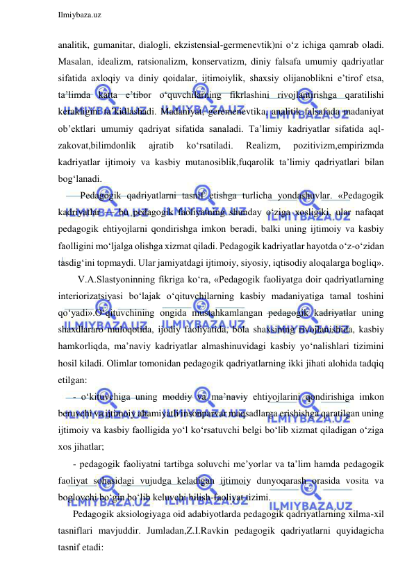  
Ilmiybaza.uz 
 
analitik, gumanitar, dialogli, ekzistensial-germenevtik)ni o‘z ichiga qamrab oladi. 
Masalan, idealizm, ratsionalizm, konservatizm, diniy falsafa umumiy qadriyatlar 
sifatida axloqiy va diniy qoidalar, ijtimoiylik, shaxsiy olijanoblikni e’tirof etsa, 
ta’limda katta e’tibor o‘quvchilarning fikrlashini rivojlantirishga qaratilishi 
kerakligini ta’kidlashadi. Madaniyat, geremenevtika, analitik falsafada madaniyat 
ob’ektlari umumiy qadriyat sifatida sanaladi. Ta’limiy kadriyatlar sifatida aql-
zakovat,bilimdonlik 
ajratib 
ko‘rsatiladi. 
Realizm, 
pozitivizm,empirizmda 
kadriyatlar ijtimoiy va kasbiy mutanosiblik,fuqarolik ta’limiy qadriyatlari bilan 
bog‘lanadi. 
   Pedagogik qadriyatlarni tasnif etishga turlicha yondashuvlar. «Pedagogik 
kadriyatlar — bu pedagogik faoliyatning shunday o‘ziga xosligiki, ular nafaqat 
pedagogik ehtiyojlarni qondirishga imkon beradi, balki uning ijtimoiy va kasbiy 
faolligini mo‘ljalga olishga xizmat qiladi. Pedagogik kadriyatlar hayotda o‘z-o‘zidan 
tasdig‘ini topmaydi. Ular jamiyatdagi ijtimoiy, siyosiy, iqtisodiy aloqalarga bogliq». 
  V.A.Slastyoninning fikriga ko‘ra, «Pedagogik faoliyatga doir qadriyatlarning 
interiorizatsiyasi bo‘lajak o‘qituvchilarning kasbiy madaniyatiga tamal toshini 
qo‘yadi».O‘qituvchining ongida mustahkamlangan pedagogik kadriyatlar uning 
shaxdlararo muloqotida, ijodiy faoliyatida, bola shaxsining rivojlanishida, kasbiy 
hamkorliqda, ma’naviy kadriyatlar almashinuvidagi kasbiy yo‘nalishlari tizimini 
hosil kiladi. Olimlar tomonidan pedagogik qadriyatlarning ikki jihati alohida tadqiq 
etilgan: 
- o‘kituvchiga uning moddiy va ma’naviy ehtiyojlarini qondirishiga imkon 
beruvchi va ijtimoiy ahamiyatli insonparvar maqsadlarga erishishga qaratilgan uning 
ijtimoiy va kasbiy faolligida yo‘l ko‘rsatuvchi belgi bo‘lib xizmat qiladigan o‘ziga 
xos jihatlar; 
- pedagogik faoliyatni tartibga soluvchi me’yorlar va ta’lim hamda pedagogik 
faoliyat sohasidagi vujudga keladigan ijtimoiy dunyoqarash orasida vosita va 
boglovchi bo‘gin bo‘lib keluvchi bilish-faoliyat tizimi. 
Pedagogik aksiologiyaga oid adabiyotlarda pedagogik qadriyatlarning xilma-xil 
tasniflari mavjuddir. Jumladan,Z.I.Ravkin pedagogik qadriyatlarni quyidagicha 
tasnif etadi: 
