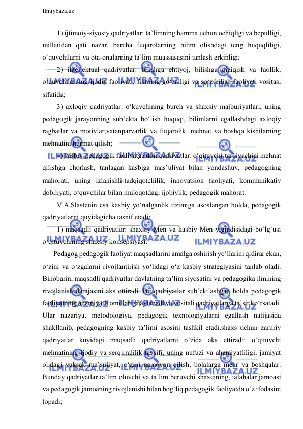  
Ilmiybaza.uz 
 
  1) ijtimoiy-siyosiy qadriyatlar: ta’limning hamma uchun ochiqligi va bepulligi, 
millatidan qati nazar, barcha fuqarolarning bilim olishdagi teng huquqliligi, 
o‘quvchilarni va ota-onalarning ta’lim muassasasini tanlash erkinligi; 
  2) intellektual qadriyatlar: bilishga ehtiyoj, bilishga qiziqish va faollik, 
o‘quvchilarning ijodiy faoliyati, fikrning go‘zalligi va so‘z bilish faoliyati vositasi 
sifatida; 
  3) axloqiy qadriyatlar: o‘kuvchining burch va shaxsiy majburiyatlari, uning 
pedagogik jarayonning sub’ekta bo‘lish huquqi, bilimlarni egallashdagi axloqiy 
ragbatlar va motivlar,vatanparvarlik va fuqarolik, mehnat va boshqa kishilarning 
mehnatini hurmat qilish; 
  4) kasbiy-pedagogik faoliyatga doir qadriyatlar: o‘qituvchi-tarbiyachini mehnat 
qilishga chorlash, tanlagan kasbiga mas’uliyat bilan yondashuv, pedagogning 
mahorati, uning izlanishli-tadqiqotchilik, innovatsion faoliyati, kommunikativ 
qobiliyati, o‘quvchilar bilan muloqotdagi ijobiylik, pedagogik mahorat. 
  V.A.Slastenin esa kasbiy yo‘nalganlik tizimiga asoslangan holda, pedagogik 
qadriyatlarni quyidagicha tasnif etadi: 
  1) maqsadli qadriyatlar: shaxsiy Men va kasbiy Men yigindisidagi bo‘lg‘usi 
o‘qituvchining shaxsiy konsepsiyasi. 
Pedagog pedagogik faoliyat maqsadlarini amalga oshirish yo‘llarini qidirar ekan, 
o‘zini va o‘zgalarni rivojlantirish yo‘lidagi o‘z kasbiy strategiyasini tanlab oladi. 
Binobarin, maqsadli qadriyatlar davlatning ta’lim siyosatini va pedagogika ilmining 
rivojlanish darajasini aks ettiradi. Bu qadriyatlar sub’ektlashgan holda pedagogik 
faoliyatning ahamiyatli omillariga aylanadi va vositali qadriyatlarga ta’sir ko‘rsatadi. 
Ular nazariya, metodologiya, pedagogik texnologiyalarni egallash natijasida 
shakllanib, pedagogning kasbiy ta’limi asosini tashkil etadi.shaxs uchun zaruriy 
qadriyatlar kuyidagi maqsadli qadriyatlarni o‘zida aks ettiradi: o‘qituvchi 
mehnatining ijodiy va serqirralilik tavsifi, uning nufuzi va ahamiyatliligi, jamiyat 
olidagi yuksak ma’suliyat, o‘zini namoyon qilish, bolalarga mehr va boshqalar. 
Bunday qadriyatlar ta’lim oluvchi va ta’lim beruvchi shaxeining, talabalar jamoasi 
va pedagogik jamoaning rivojlanishi bilan bog‘liq pedagogik faoliyatda o‘z ifodasini 
topadi; 
