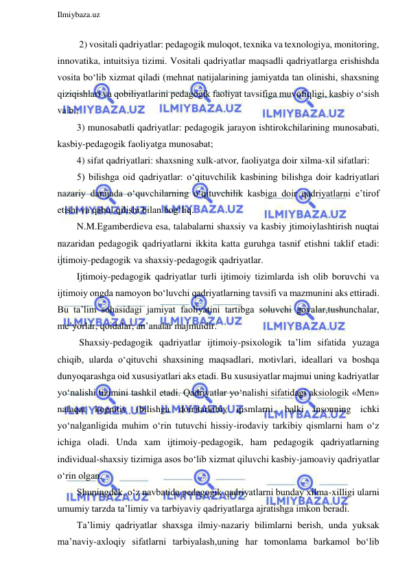  
Ilmiybaza.uz 
 
   2) vositali qadriyatlar: pedagogik muloqot, texnika va texnologiya, monitoring, 
innovatika, intuitsiya tizimi. Vositali qadriyatlar maqsadli qadriyatlarga erishishda 
vosita bo‘lib xizmat qiladi (mehnat natijalarining jamiyatda tan olinishi, shaxsning 
qiziqishlari va qobiliyatlarini pedagogik faoliyat tavsifiga muvofiqligi, kasbiy o‘sish 
va b.; 
  3) munosabatli qadriyatlar: pedagogik jarayon ishtirokchilarining munosabati, 
kasbiy-pedagogik faoliyatga munosabat; 
  4) sifat qadriyatlari: shaxsning xulk-atvor, faoliyatga doir xilma-xil sifatlari: 
  5) bilishga oid qadriyatlar: o‘qituvchilik kasbining bilishga doir kadriyatlari 
nazariy darajada o‘quvchilarning o‘qituvchilik kasbiga doir qadriyatlarni e’tirof 
etishi va qabul qilishi bilan bog‘liq. 
  N.M.Egamberdieva esa, talabalarni shaxsiy va kasbiy jtimoiylashtirish nuqtai 
nazaridan pedagogik qadriyatlarni ikkita katta guruhga tasnif etishni taklif etadi: 
ijtimoiy-pedagogik va shaxsiy-pedagogik qadriyatlar. 
  Ijtimoiy-pedagogik qadriyatlar turli ijtimoiy tizimlarda ish olib boruvchi va 
ijtimoiy ongda namoyon bo‘luvchi qadriyatlarning tavsifi va mazmunini aks ettiradi. 
Bu ta’lim sohasidagi jamiyat faoliyatini tartibga soluvchi goyalar,tushunchalar, 
me’yorlar, qoidalar, an’analar majmuidir. 
   Shaxsiy-pedagogik qadriyatlar ijtimoiy-psixologik ta’lim sifatida yuzaga 
chiqib, ularda o‘qituvchi shaxsining maqsadlari, motivlari, ideallari va boshqa 
dunyoqarashga oid xususiyatlari aks etadi. Bu xususiyatlar majmui uning kadriyatlar 
yo‘nalishi tizimini tashkil etadi. Qadriyatlar yo‘nalishi sifatidagi aksiologik «Men» 
nafaqat kognitiv (bilishga doir)tarkibiy qismlarni, balki insonning ichki 
yo‘nalganligida muhim o‘rin tutuvchi hissiy-irodaviy tarkibiy qismlarni ham o‘z 
ichiga oladi. Unda xam ijtimoiy-pedagogik, ham pedagogik qadriyatlarning 
individual-shaxsiy tizimiga asos bo‘lib xizmat qiluvchi kasbiy-jamoaviy qadriyatlar 
o‘rin olgan. 
  Shuningdek, o‘z navbatida pedagogik qadriyatlarni bunday xilma-xilligi ularni 
umumiy tarzda ta’limiy va tarbiyaviy qadriyatlarga ajratishga imkon beradi. 
  Ta’limiy qadriyatlar shaxsga ilmiy-nazariy bilimlarni berish, unda yuksak 
ma’naviy-axloqiy sifatlarni tarbiyalash,uning har tomonlama barkamol bo‘lib 
