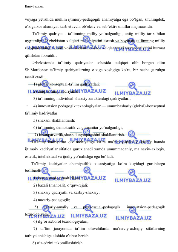  
Ilmiybaza.uz 
 
voyaga yetishida muhim ijtimoiy-pedagogik ahamiyatga ega bo‘lgan, shuningdek, 
o‘ziga xos ahamiyat kasb etuvchi ob’ektiv va sub’ektiv omillar majmuasidir. 
 Ta’limiy qadriyat - ta’limning milliy yo‘nalganligi, uniig milliy tarix bilan 
uyg‘unligi, O‘zbekiston xalqlari madaniyatini asrash va boyitish, ta’limning milliy 
rivojlanishning muhim vositasi ekani, boshqa xalqlar tarixi va madaniyatini hurmat 
qilishdan iboratdir. 
Uzbekistonda ta’limiy qadriyatlar sohasida tadqiqot olib borgan olim 
Sh.Mardonov ta’limiy qadriyatlarning o‘ziga xosligiga ko‘ra, bir necha guruhga 
tasnif etadi: 
  1) global konseptual-ta’lim qadriyatlari; 
  2) aniq ta’limiy kadriyatlar; 
  3) ta’limning individual-shaxsiy xarakterdagi qadriyatlari; 
  4) innovatsion pedagogik texnologiyalar — umumbashariy (global)-konseptual 
ta’limiy kadriyatlar; 
  5) shaxsni shakllantirish; 
  6) ta’limning demokratik va gumanitar yo‘nalganligi; 
   7) insonparvarlik,shaxs dunyoqarashini shakllantirish. 
Ta’limiy kadriyatlar o‘z mohiyatiga ko‘ra ma’naviy-axloqiy, kasbiy hamda 
ijtimoiy kadriyatlar sifatida guruxlanadi xamda umummadaniy, ma’naviy-axloqiy, 
estetik, intellektual va ijodiy yo‘nalishga ega bo‘ladi. 
Ta’limiy kadriyatlar ahamiyatlilik xususiyatiga ko‘ra kuyidagi guruhlarga 
bo‘linadi: 
  1) konseptual-yo‘naltirilgan; 
  2) bazali (manbali), o‘quv-rejali; 
  3) shaxsiy qadriyatli va kasbiy-shaxsiy; 
  4) nazariy-pedagogik; 
   5) 
nazariy-amaliy 
va 
protsessual-pedagogik, 
innovatsion-pedagogik 
texnologiyalar; 
  6) ilg‘or axborot texnologiyalari; 
  7) ta’lim jarayonida ta’lim oluvchilarda ma’naviy-axloqiy sifatlarning 
tarbiyalanishiga alohida e’tibor berish; 
 8) o‘z-o‘zini takomillashtirish.  
