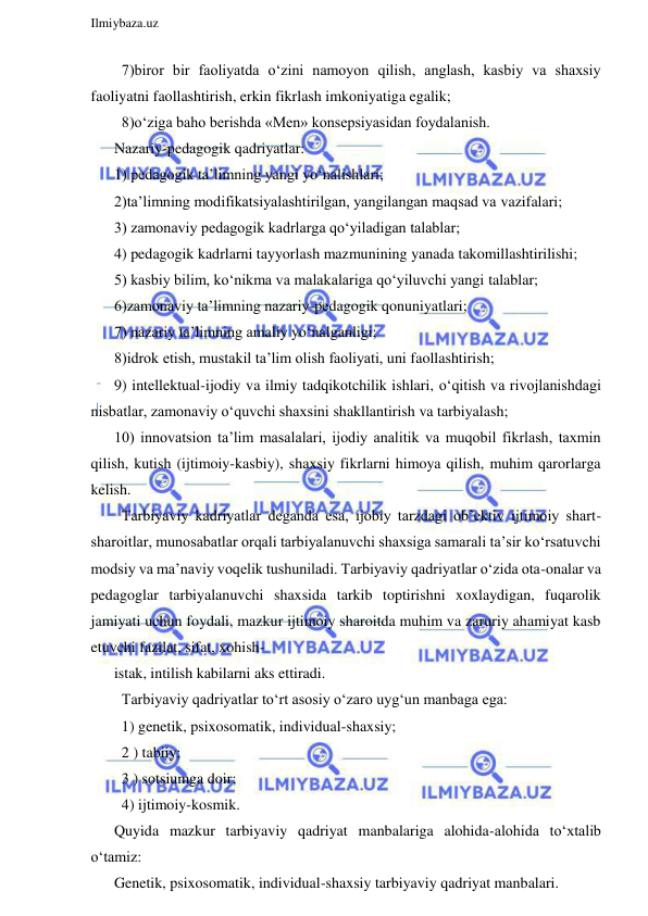  
Ilmiybaza.uz 
 
  7)biror bir faoliyatda o‘zini namoyon qilish, anglash, kasbiy va shaxsiy  
faoliyatni faollashtirish, erkin fikrlash imkoniyatiga egalik; 
  8)o‘ziga baho berishda «Men» konsepsiyasidan foydalanish. 
Nazariy-pedagogik qadriyatlar: 
1) pedagogik ta’limning yangi yo‘nalishlari; 
2)ta’limning modifikatsiyalashtirilgan, yangilangan maqsad va vazifalari; 
3) zamonaviy pedagogik kadrlarga qo‘yiladigan talablar; 
4) pedagogik kadrlarni tayyorlash mazmunining yanada takomillashtirilishi; 
5) kasbiy bilim, ko‘nikma va malakalariga qo‘yiluvchi yangi talablar; 
6)zamonaviy ta’limning nazariy-pedagogik qonuniyatlari; 
7) nazariy ta’limning amaliy yo‘nalganligi; 
8)idrok etish, mustakil ta’lim olish faoliyati, uni faollashtirish; 
9) intellektual-ijodiy va ilmiy tadqikotchilik ishlari, o‘qitish va rivojlanishdagi 
nisbatlar, zamonaviy o‘quvchi shaxsini shakllantirish va tarbiyalash;  
10) innovatsion ta’lim masalalari, ijodiy analitik va muqobil fikrlash, taxmin 
qilish, kutish (ijtimoiy-kasbiy), shaxsiy fikrlarni himoya qilish, muhim qarorlarga 
kelish. 
  Tarbiyaviy kadriyatlar deganda esa, ijobiy tarzdagi ob’ektiv ijtimoiy shart-
sharoitlar, munosabatlar orqali tarbiyalanuvchi shaxsiga samarali ta’sir ko‘rsatuvchi 
modsiy va ma’naviy voqelik tushuniladi. Tarbiyaviy qadriyatlar o‘zida ota-onalar va 
pedagoglar tarbiyalanuvchi shaxsida tarkib toptirishni xoxlaydigan, fuqarolik 
jamiyati uchun foydali, mazkur ijtimoiy sharoitda muhim va zaruriy ahamiyat kasb 
etuvchi fazilat, sifat, xohish- 
istak, intilish kabilarni aks ettiradi. 
  Tarbiyaviy qadriyatlar to‘rt asosiy o‘zaro uyg‘un manbaga ega: 
  1) genetik, psixosomatik, individual-shaxsiy; 
  2 ) tabiiy; 
  3 ) sotsiumga doir; 
  4) ijtimoiy-kosmik. 
Quyida mazkur tarbiyaviy qadriyat manbalariga alohida-alohida to‘xtalib 
o‘tamiz: 
Genetik, psixosomatik, individual-shaxsiy tarbiyaviy qadriyat manbalari. 
