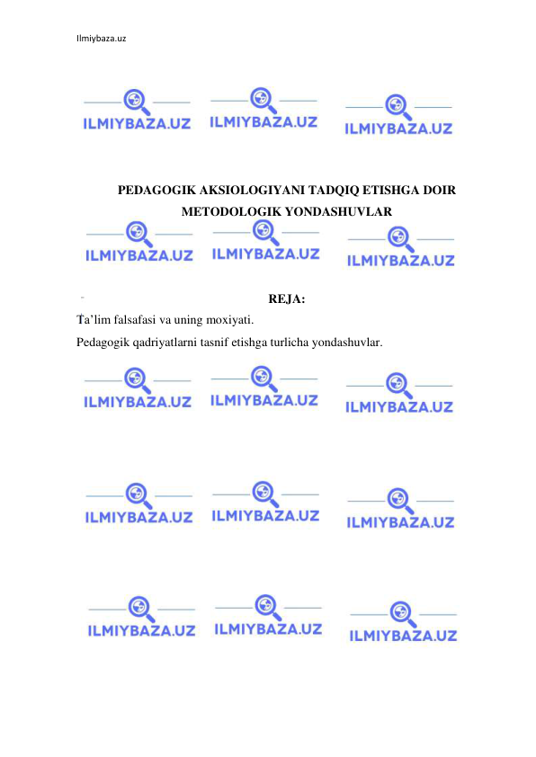 Ilmiybaza.uz 
 
 
 
 
 
 
 
PEDAGOGIK AKSIOLOGIYANI TADQIQ ETISHGA DOIR 
METODOLOGIK YONDASHUVLAR 
 
 
 
REJA: 
Ta’lim falsafasi va uning moxiyati. 
Pedagogik qadriyatlarni tasnif etishga turlicha yondashuvlar. 
 
 
 
 
 
 
 
 
 
 
 
 
 
 
 
 
