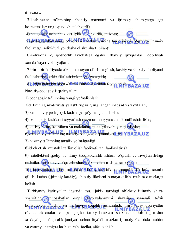 Ilmiybaza.uz 
 
  3)kasb-hunar ta’limining shaxsiy mazmuni va ijtimoiy ahamiyatga ega 
ko‘rsatmalar: unga qiziqish, talabgorlik; 
 4) pedagogik tashabbus, qat’iylik. javobgarlik, intizom; 
 5) pedagog shaxsining o‘z-o‘zini qadrlashi, uning tan olinishi (o‘quv va ijtimoiy 
faoliyatga individual yondasha olish» sharti bilan); 
  6)individuallik, ijodkorlik layokatiga egalik, shaxsiy qiziqishlari, qobiliyati 
xamda hayotiy ehtiyojlari; 
  7)biror bir faoliyatda o‘zini namoyon qilish, anglash, kasbiy va shaxsiy  faoliyatni 
faollashtirish, erkin fikrlash imkoniyatiga egalik; 
  8)o‘ziga baho berishda «Men» konsepsiyasidan foydalanish. 
Nazariy-pedagogik qadriyatlar: 
1) pedagogik ta’limning yangi yo‘nalishlari; 
2)ta’limning modifikatsiyalashtirilgan, yangilangan maqsad va vazifalari; 
3) zamonaviy pedagogik kadrlarga qo‘yiladigan talablar; 
4) pedagogik kadrlarni tayyorlash mazmunining yanada takomillashtirilishi; 
5) kasbiy bilim, ko‘nikma va malakalariga qo‘yiluvchi yangi talablar; 
6)zamonaviy ta’limning nazariy-pedagogik qonuniyatlari; 
7) nazariy ta’limning amaliy yo‘nalganligi; 
8)idrok etish, mustakil ta’lim olish faoliyati, uni faollashtirish; 
9) intellektual-ijodiy va ilmiy tadqikotchilik ishlari, o‘qitish va rivojlanishdagi 
nisbatlar, zamonaviy o‘quvchi shaxsini shakllantirish va tarbiyalash;  
10) innovatsion ta’lim masalalari, ijodiy analitik va muqobil fikrlash, taxmin 
qilish, kutish (ijtimoiy-kasbiy), shaxsiy fikrlarni himoya qilish, muhim qarorlarga 
kelish. 
  Tarbiyaviy kadriyatlar deganda esa, ijobiy tarzdagi ob’ektiv ijtimoiy shart-
sharoitlar, 
munosabatlar 
orqali 
tarbiyalanuvchi 
shaxsiga 
samarali 
ta’sir 
ko‘rsatuvchi modsiy va ma’naviy voqelik tushuniladi. Tarbiyaviy qadriyatlar 
o‘zida ota-onalar va pedagoglar tarbiyalanuvchi shaxsida tarkib toptirishni 
xoxlaydigan, fuqarolik jamiyati uchun foydali, mazkur ijtimoiy sharoitda muhim 
va zaruriy ahamiyat kasb etuvchi fazilat, sifat, xohish- 
