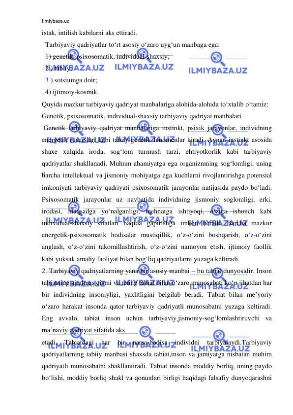 Ilmiybaza.uz 
 
istak, intilish kabilarni aks ettiradi. 
  Tarbiyaviy qadriyatlar to‘rt asosiy o‘zaro uyg‘un manbaga ega: 
  1) genetik, psixosomatik, individual-shaxsiy; 
  2 ) tabiiy; 
  3 ) sotsiumga doir; 
  4) ijtimoiy-kosmik. 
Quyida mazkur tarbiyaviy qadriyat manbalariga alohida-alohida to‘xtalib o‘tamiz: 
Genetik, psixosomatik, individual-shaxsiy tarbiyaviy qadriyat manbalari. 
 Genetik tarbiyaviy qadriyat manbalariga instinkt, psixik jarayonlar, individning 
energetik rusurslari kabi tabiiy-genetik fenomenlar kiradi. Aynan instinkt asosida 
shaxe xulqida iroda, sog‘lom turmush tarzi, ehtiyotkorlik kabi tarbiyaviy 
qadriyatlar shakllanadi. Muhnm ahamiyatga ega organizmning sog‘lomligi, uning 
barcha intellektual va jismoniy mohiyatga ega kuchlarni rivojlantirishga potensial 
imkoniyati tarbiyaviy qadriyati psixosomatik jarayonlar natijasida paydo bo‘ladi. 
Psixosomatik jarayonlar uz navbatida individning jismoniy soglomligi, erki, 
irodasi, maqsadga yo‘nalganligi, mehnatga ishtiyoqi, o‘ziga ishonch kabi 
individual-shaxsiy sifatlari haqida gapirishga imkon beradi. Barcha mazkur 
energetik-psixosomatik hodisalar mustiqillik, o‘z-o‘zini boshqarish, o‘z-o‘zini 
anglash, o‘z-o‘zini takomillashtirish, o‘z-o‘zini namoyon etish, ijtimoiy faollik 
kabi yuksak amaliy faoliyat bilan bog‘liq qadriyatlarni yuzaga keltiradi. 
2. Tarbiyaviy qadriyatlarning yana bir asosiy manbai – bu tabiat dunyosidir. Inson 
tabiatning ajralmas qismi va uning tabiat bilan o‘zaro munosabati ko‘p jihatdan har 
bir individning insoniyligi, yaxlitligini belgilab beradi. Tabiat bilan me’yoriy 
o‘zaro harakat insonda qator tarbiyaviy qadriyatli munosabatni yuzaga keltiradi. 
Eng avvalo, tabiat inson uchun tarbiyaviy,jismoniy-sog‘lomlashtiruvchi va 
ma’naviy qadriyat sifatida aks 
etadi. 
Tabiatdagi 
har 
bir 
narsa-hodisa 
individni 
tarbiyalaydi.Tarbiyaviy 
qadriyatlarning tabiiy manbasi shaxsda tabiat,inson va jamiyatga nisbatan muhim 
qadriyatli munosabatni shakllantiradi. Tabiat insonda moddiy borliq, uning paydo 
bo‘lishi, moddiy borliq shakl va qonunlari birligi haqidagi falsafiy dunyoqarashni 
